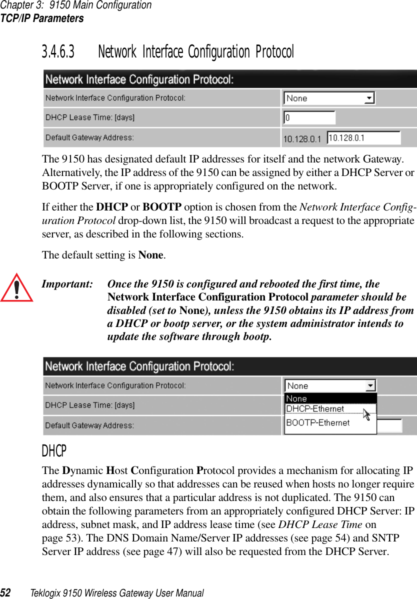 Chapter 3: 9150 Main ConfigurationTCP/IP Parameters52 Teklogix 9150 Wireless Gateway User Manual3.4.6.3 Network Interface Configuration ProtocolThe 9150 has designated default IP addresses for itself and the network Gateway. Alternatively, the IP address of the 9150 can be assigned by either a DHCP Server or BOOTP Server, if one is appropriately configured on the network. If either the DHCP or BOOTP option is chosen from the Network Interface Config-uration Protocol drop-down list, the 9150 will broadcast a request to the appropriate server, as described in the following sections. The default setting is None.Important: Once the 9150 is configured and rebooted the first time, the Network Interface Configuration Protocol parameter should be disabled (set to None), unless the 9150 obtains its IP address from a DHCP or bootp server, or the system administrator intends to update the software through bootp.DHCPThe Dynamic Host Configuration Protocol provides a mechanism for allocating IP addresses dynamically so that addresses can be reused when hosts no longer require them, and also ensures that a particular address is not duplicated. The 9150 can obtain the following parameters from an appropriately configured DHCP Server: IP address, subnet mask, and IP address lease time (see DHCP Lease Time on page 53). The DNS Domain Name/Server IP addresses (see page 54) and SNTP Server IP address (see page 47) will also be requested from the DHCP Server.