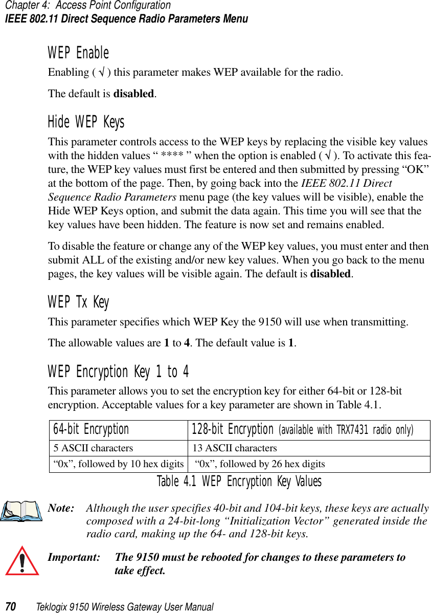 Chapter 4: Access Point ConfigurationIEEE 802.11 Direct Sequence Radio Parameters Menu70 Teklogix 9150 Wireless Gateway User ManualWEP EnableEnabling ( √ ) this parameter makes WEP available for the radio. The default is disabled.Hide WEP KeysThis parameter controls access to the WEP keys by replacing the visible key values with the hidden values “ **** ” when the option is enabled ( √ ). To activate this fea-ture, the WEP key values must first be entered and then submitted by pressing “OK” at the bottom of the page. Then, by going back into the IEEE 802.11 Direct Sequence Radio Parameters menu page (the key values will be visible), enable the Hide WEP Keys option, and submit the data again. This time you will see that the key values have been hidden. The feature is now set and remains enabled. To disable the feature or change any of the WEP key values, you must enter and then submit ALL of the existing and/or new key values. When you go back to the menu pages, the key values will be visible again. The default is disabled.WEP Tx KeyThis parameter specifies which WEP Key the 9150 will use when transmitting.The allowable values are 1 to 4. The default value is 1. WEP Encryption Key 1 to 4This parameter allows you to set the encryption key for either 64-bit or 128-bit encryption. Acceptable values for a key parameter are shown in Table 4.1.Note: Although the user specifies 40-bit and 104-bit keys, these keys are actually composed with a 24-bit-long “Initialization Vector” generated inside the radio card, making up the 64- and 128-bit keys.Important: The 9150 must be rebooted for changes to these parameters to take effect.64-bit Encryption 128-bit Encryption (available with TRX7431 radio only)5 ASCII characters 13 ASCII characters“0x”, followed by 10 hex digits  “0x”, followed by 26 hex digitsTable 4.1 WEP Encryption Key Values