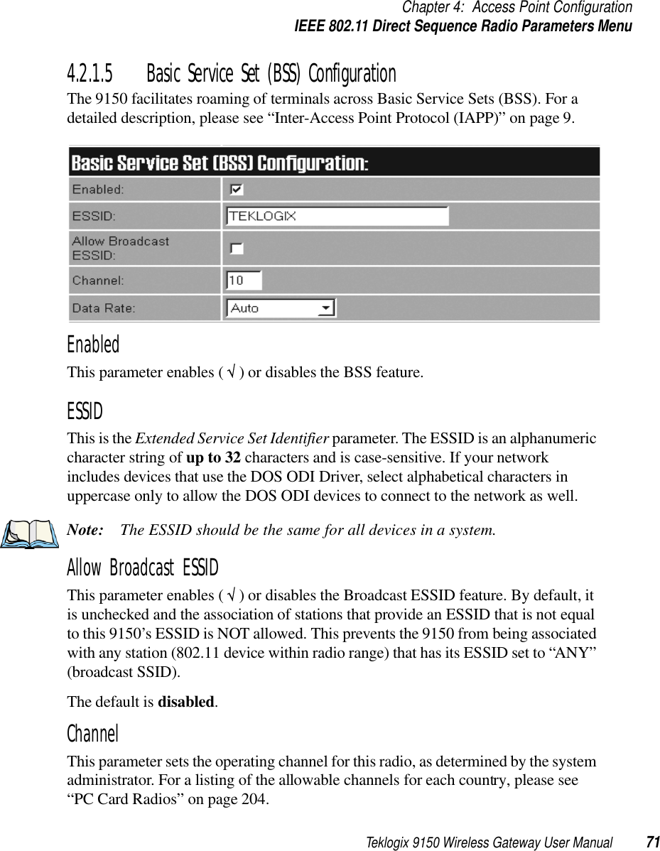 Teklogix 9150 Wireless Gateway User Manual 71Chapter 4: Access Point ConfigurationIEEE 802.11 Direct Sequence Radio Parameters Menu4.2.1.5 Basic Service Set (BSS) ConfigurationThe 9150 facilitates roaming of terminals across Basic Service Sets (BSS). For a detailed description, please see “Inter-Access Point Protocol (IAPP)” on page 9.EnabledThis parameter enables ( √ ) or disables the BSS feature.ESSIDThis is the Extended Service Set Identifier parameter. The ESSID is an alphanumeric character string of up to 32 characters and is case-sensitive. If your network includes devices that use the DOS ODI Driver, select alphabetical characters in uppercase only to allow the DOS ODI devices to connect to the network as well. Note: The ESSID should be the same for all devices in a system. Allow Broadcast ESSIDThis parameter enables ( √ ) or disables the Broadcast ESSID feature. By default, it is unchecked and the association of stations that provide an ESSID that is not equal to this 9150’s ESSID is NOT allowed. This prevents the 9150 from being associated with any station (802.11 device within radio range) that has its ESSID set to “ANY” (broadcast SSID).The default is disabled.ChannelThis parameter sets the operating channel for this radio, as determined by the system administrator. For a listing of the allowable channels for each country, please see “PC Card Radios” on page 204.