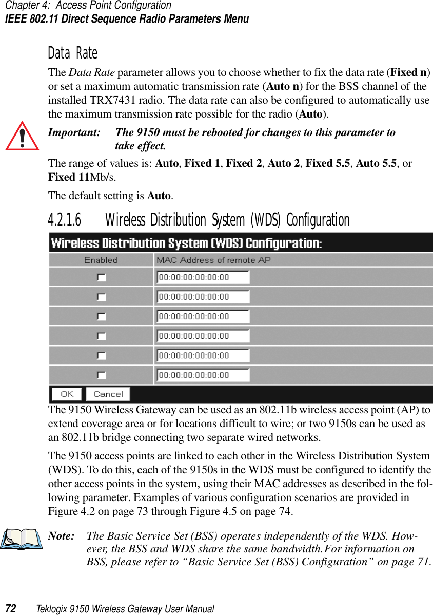 Chapter 4: Access Point ConfigurationIEEE 802.11 Direct Sequence Radio Parameters Menu72 Teklogix 9150 Wireless Gateway User ManualData RateThe Data Rate parameter allows you to choose whether to fix the data rate (Fixed n) or set a maximum automatic transmission rate (Auto n) for the BSS channel of the installed TRX7431 radio. The data rate can also be configured to automatically use the maximum transmission rate possible for the radio (Auto).Important: The 9150 must be rebooted for changes to this parameter to take effect.The range of values is: Auto, Fixed 1, Fixed 2, Auto 2, Fixed 5.5, Auto 5.5, or Fixed 11Mb/s. The default setting is Auto.4.2.1.6 Wireless Distribution System (WDS) ConfigurationThe 9150 Wireless Gateway can be used as an 802.11b wireless access point (AP) to extend coverage area or for locations difficult to wire; or two 9150s can be used as an 802.11b bridge connecting two separate wired networks. The 9150 access points are linked to each other in the Wireless Distribution System (WDS). To do this, each of the 9150s in the WDS must be configured to identify the other access points in the system, using their MAC addresses as described in the fol-lowing parameter. Examples of various configuration scenarios are provided in Figure 4.2 on page 73 through Figure 4.5 on page 74.Note: The Basic Service Set (BSS) operates independently of the WDS. How-ever, the BSS and WDS share the same bandwidth. For information on BSS, please refer to “Basic Service Set (BSS) Configuration” on page 71.