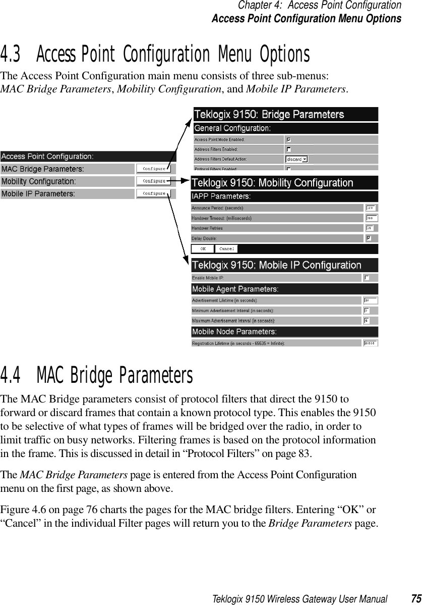 Teklogix 9150 Wireless Gateway User Manual 75Chapter 4: Access Point ConfigurationAccess Point Configuration Menu Options4.3  Access Point Configuration Menu OptionsThe Access Point Configuration main menu consists of three sub-menus: MAC Bridge Parameters, Mobility Configuration, and Mobile IP Parameters.4.4  MAC Bridge ParametersThe MAC Bridge parameters consist of protocol filters that direct the 9150 to forward or discard frames that contain a known protocol type. This enables the 9150 to be selective of what types of frames will be bridged over the radio, in order to limit traffic on busy networks. Filtering frames is based on the protocol information in the frame. This is discussed in detail in “Protocol Filters” on page 83. The MAC Bridge Parameters page is entered from the Access Point Configuration menu on the first page, as shown above. Figure 4.6 on page 76 charts the pages for the MAC bridge filters. Entering “OK” or “Cancel” in the individual Filter pages will return you to the Bridge Parameters page.