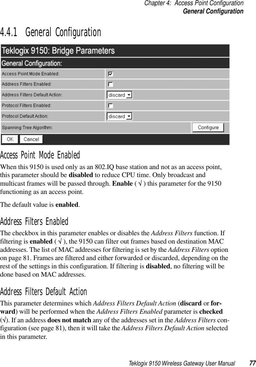 Teklogix 9150 Wireless Gateway User Manual 77Chapter 4: Access Point ConfigurationGeneral Configuration4.4.1  General ConfigurationAccess Point Mode EnabledWhen this 9150 is used only as an 802.IQ base station and not as an access point, this parameter should be disabled to reduce CPU time. Only broadcast and multicast frames will be passed through. Enable ( √ ) this parameter for the 9150 functioning as an access point.The default value is enabled.Address Filters EnabledThe checkbox in this parameter enables or disables the Address Filters function. If filtering is enabled ( √ ), the 9150 can filter out frames based on destination MAC addresses. The list of MAC addresses for filtering is set by the Address Filters option on page 81. Frames are filtered and either forwarded or discarded, depending on the rest of the settings in this configuration. If filtering is disabled, no filtering will be done based on MAC addresses.Address Filters Default ActionThis parameter determines which Address Filters Default Action (discard or for-ward) will be performed when the Address Filters Enabled parameter is checked (√). If an address does not match any of the addresses set in the Address Filters con-figuration (see page 81), then it will take the Address Filters Default Action selected in this parameter. 