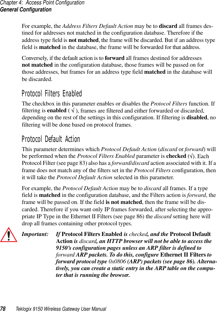 Chapter 4: Access Point ConfigurationGeneral Configuration78 Teklogix 9150 Wireless Gateway User ManualFor example, the Address Filters Default Action may be to discard all frames des-tined for addresses not matched in the configuration database. Therefore if the address type field is not matched, the frame will be discarded. But if an address type field is matched in the database, the frame will be forwarded for that address. Conversely, if the default action is to forward all frames destined for addresses not matched in the configuration database, those frames will be passed on for those addresses, but frames for an address type field matched in the database will be discarded.Protocol Filters EnabledThe checkbox in this parameter enables or disables the Protocol Filters function. If filtering is enabled ( √ ), frames are filtered and either forwarded or discarded, depending on the rest of the settings in this configuration. If filtering is disabled, no filtering will be done based on protocol frames.Protocol Default ActionThis parameter determines which Protocol Default Action (discard or forward) will be performed when the Protocol Filters Enabled parameter is checked (√). Each Protocol Filter (see page 83) also has a forward/discard action associated with it. If a frame does not match any of the filters set in the Protocol Filters configuration, then it will take the Protocol Default Action selected in this parameter. For example, the Protocol Default Action may be to discard all frames. If a type field is matched in the configuration database, and the Filters action is forward, the frame will be passed on. If the field is not matched, then the frame will be dis-carded. Therefore if you want only IP frames forwarded, after selecting the appro-priate IP Type in the Ethernet II Filters (see page 86) the discard setting here will drop all frames containing other protocol types.Important: If Protocol Filters Enabled is checked, and the Protocol Default Action is discard, an HTTP browser will not be able to access the 9150’s configuration pages unless an ARP filter is defined to forward ARP packets. To do this, configure Ethernet II Filters to forward protocol type 0x0806 (ARP) packets (see page 86). Alterna-tively, you can create a static entry in the ARP table on the compu-ter that is running the browser.