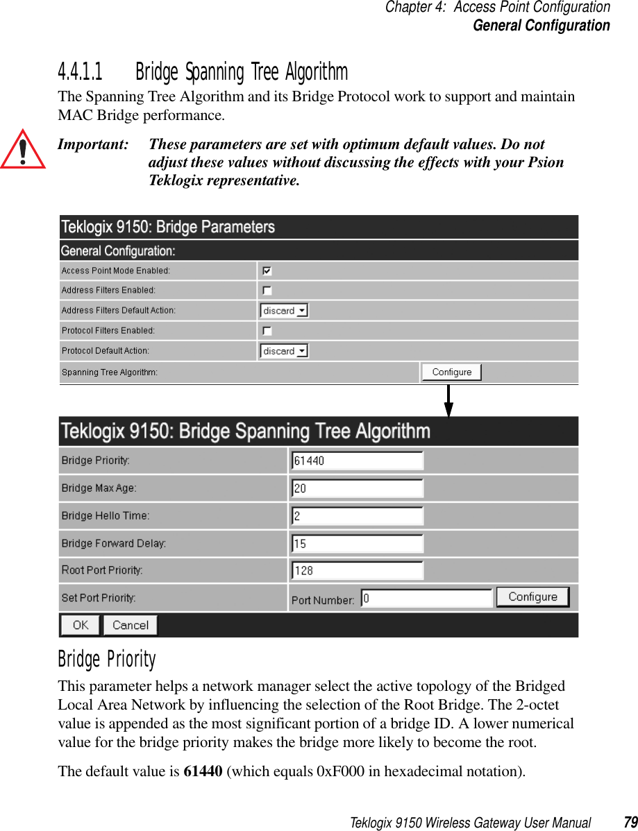 Teklogix 9150 Wireless Gateway User Manual 79Chapter 4: Access Point ConfigurationGeneral Configuration4.4.1.1 Bridge Spanning Tree AlgorithmThe Spanning Tree Algorithm and its Bridge Protocol work to support and maintain MAC Bridge performance.Important: These parameters are set with optimum default values. Do not adjust these values without discussing the effects with your Psion Teklogix representative. Bridge PriorityThis parameter helps a network manager select the active topology of the Bridged Local Area Network by influencing the selection of the Root Bridge. The 2-octet value is appended as the most significant portion of a bridge ID. A lower numerical value for the bridge priority makes the bridge more likely to become the root. The default value is 61440 (which equals 0xF000 in hexadecimal notation).