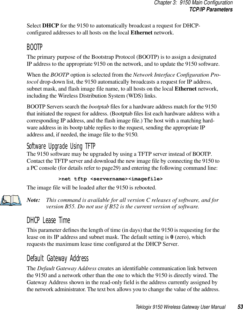 Teklogix 9150 Wireless Gateway User Manual 53Chapter 3: 9150 Main ConfigurationTCP/IP ParametersSelect DHCP for the 9150 to automatically broadcast a request for DHCP-configured addresses to all hosts on the local Ethernet network.BOOTPThe primary purpose of the Bootstrap Protocol (BOOTP) is to assign a designated IP address to the appropriate 9150 on the network, and to update the 9150 software. When the BOOTP option is selected from the Network Interface Configuration Pro-tocol drop-down list, the 9150 automatically broadcasts a request for IP address, subnet mask, and flash image file name, to all hosts on the local Ethernet network, including the Wireless Distribution System (WDS) links.BOOTP Servers search the bootptab files for a hardware address match for the 9150 that initiated the request for address. (Bootptab files list each hardware address with a corresponding IP address, and the flash image file.) The host with a matching hard-ware address in its bootp table replies to the request, sending the appropriate IP address and, if needed, the image file to the 9150.Software Upgrade Using TFTPThe 9150 software may be upgraded by using a TFTP server instead of BOOTP. Contact the TFTP server and download the new image file by connecting the 9150 to a PC console (for details refer to page29) and entering the following command line:&gt;net tftp &lt;servername&gt;&lt;imagefile&gt;The image file will be loaded after the 9150 is rebooted.Note: This command is available for all version C releases of software, and for version B55. Do not use if B52 is the current version of software.DHCP Lease TimeThis parameter defines the length of time (in days) that the 9150 is requesting for the lease on its IP address and subnet mask. The default setting is 0 (zero), which requests the maximum lease time configured at the DHCP Server.Default Gateway AddressThe Default Gateway Address creates an identifiable communication link between the 9150 and a network other than the one to which the 9150 is directly wired. The Gateway Address shown in the read-only field is the address currently assigned by the network administrator. The text box allows you to change the value of the address. 