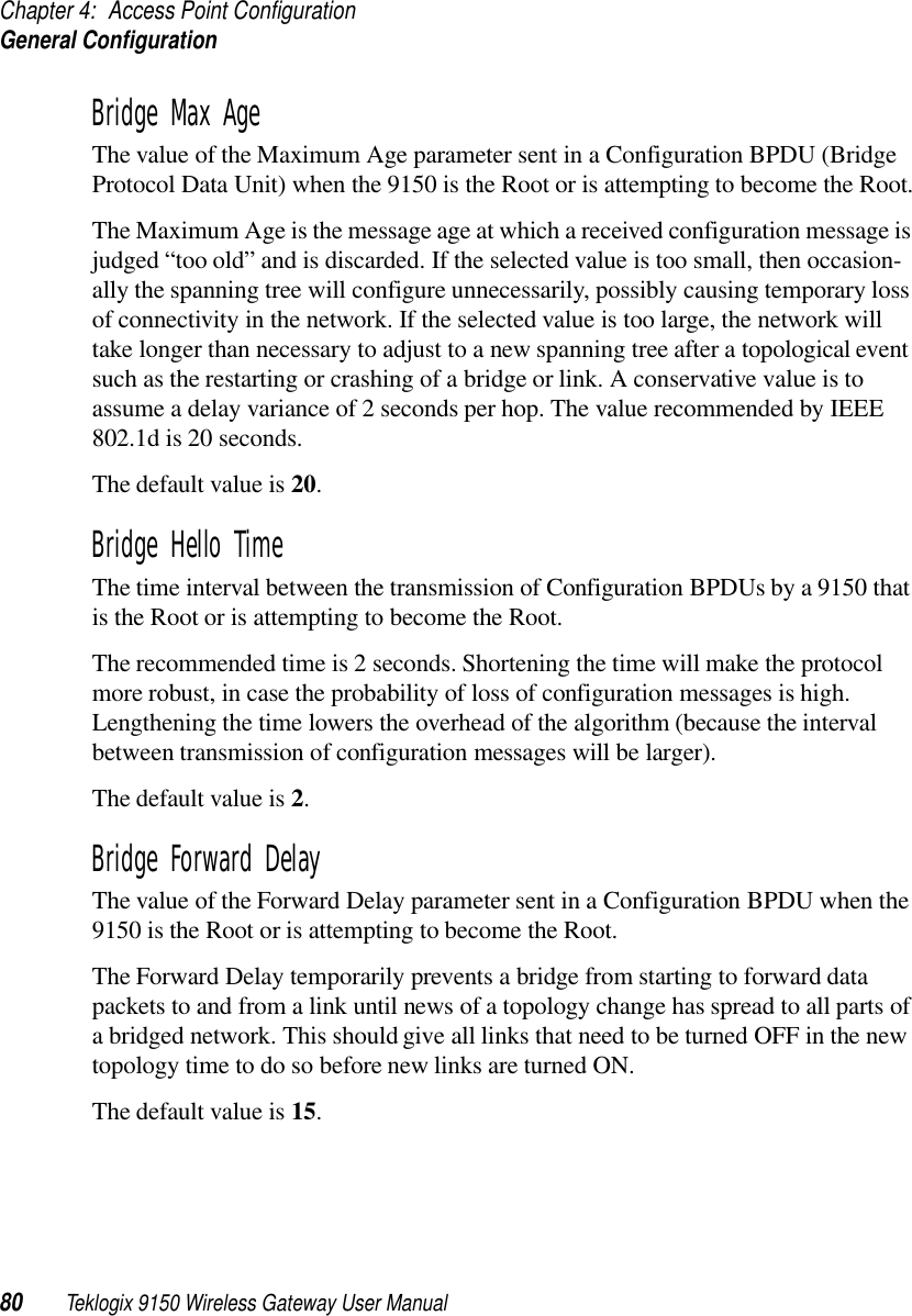 Chapter 4: Access Point ConfigurationGeneral Configuration80 Teklogix 9150 Wireless Gateway User ManualBridge Max AgeThe value of the Maximum Age parameter sent in a Configuration BPDU (Bridge Protocol Data Unit) when the 9150 is the Root or is attempting to become the Root.The Maximum Age is the message age at which a received configuration message is judged “too old” and is discarded. If the selected value is too small, then occasion-ally the spanning tree will configure unnecessarily, possibly causing temporary loss of connectivity in the network. If the selected value is too large, the network will take longer than necessary to adjust to a new spanning tree after a topological event such as the restarting or crashing of a bridge or link. A conservative value is to assume a delay variance of 2 seconds per hop. The value recommended by IEEE 802.1d is 20 seconds. The default value is 20.Bridge Hello TimeThe time interval between the transmission of Configuration BPDUs by a 9150 that is the Root or is attempting to become the Root.The recommended time is 2 seconds. Shortening the time will make the protocol more robust, in case the probability of loss of configuration messages is high. Lengthening the time lowers the overhead of the algorithm (because the interval between transmission of configuration messages will be larger). The default value is 2.Bridge Forward DelayThe value of the Forward Delay parameter sent in a Configuration BPDU when the 9150 is the Root or is attempting to become the Root.The Forward Delay temporarily prevents a bridge from starting to forward data packets to and from a link until news of a topology change has spread to all parts of a bridged network. This should give all links that need to be turned OFF in the new topology time to do so before new links are turned ON. The default value is 15.