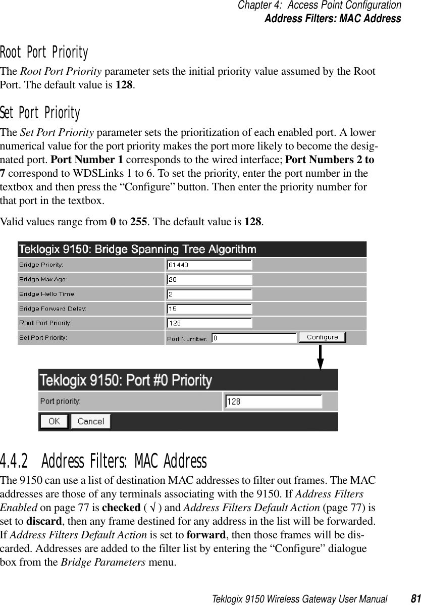 Teklogix 9150 Wireless Gateway User Manual 81Chapter 4: Access Point ConfigurationAddress Filters: MAC AddressRoot Port PriorityThe Root Port Priority parameter sets the initial priority value assumed by the Root Port. The default value is 128.Set Port PriorityThe Set Port Priority parameter sets the prioritization of each enabled port. A lower numerical value for the port priority makes the port more likely to become the desig-nated port. Port Number 1 corresponds to the wired interface; Port Numbers 2 to 7 correspond to WDSLinks 1 to 6. To set the priority, enter the port number in the textbox and then press the “Configure” button. Then enter the priority number for that port in the textbox. Valid values range from 0 to 255. The default value is 128.4.4.2  Address Filters: MAC AddressThe 9150 can use a list of destination MAC addresses to filter out frames. The MAC addresses are those of any terminals associating with the 9150. If Address Filters Enabled on page 77 is checked ( √ ) and Address Filters Default Action (page 77) is set to discard, then any frame destined for any address in the list will be forwarded. If Address Filters Default Action is set to forward, then those frames will be dis-carded. Addresses are added to the filter list by entering the “Configure” dialogue box from the Bridge Parameters menu.