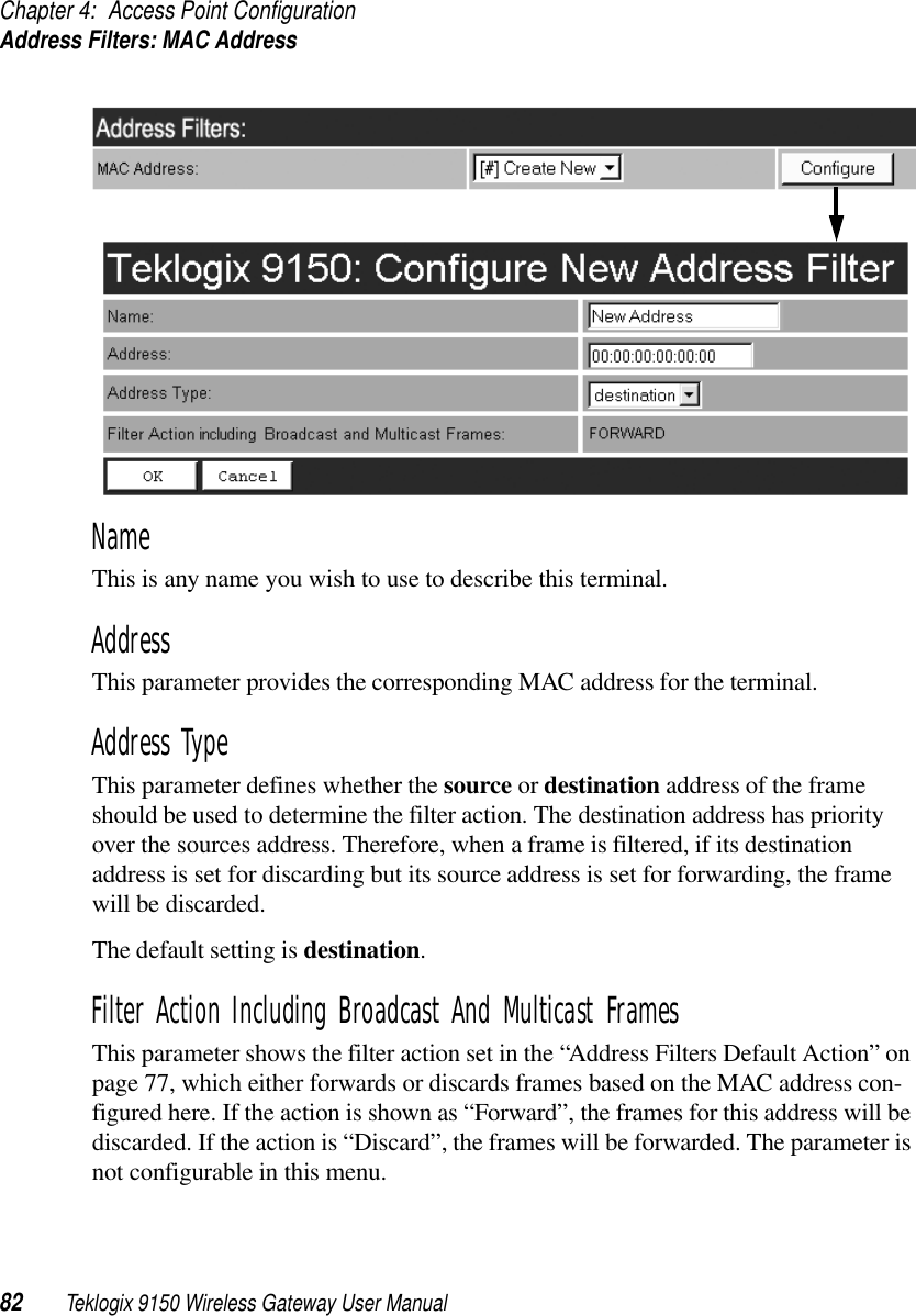 Chapter 4: Access Point ConfigurationAddress Filters: MAC Address82 Teklogix 9150 Wireless Gateway User ManualNameThis is any name you wish to use to describe this terminal.AddressThis parameter provides the corresponding MAC address for the terminal. Address TypeThis parameter defines whether the source or destination address of the frame should be used to determine the filter action. The destination address has priority over the sources address. Therefore, when a frame is filtered, if its destination address is set for discarding but its source address is set for forwarding, the frame will be discarded. The default setting is destination.Filter Action Including Broadcast And Multicast FramesThis parameter shows the filter action set in the “Address Filters Default Action” on page 77, which either forwards or discards frames based on the MAC address con-figured here. If the action is shown as “Forward”, the frames for this address will be discarded. If the action is “Discard”, the frames will be forwarded. The parameter is not configurable in this menu.