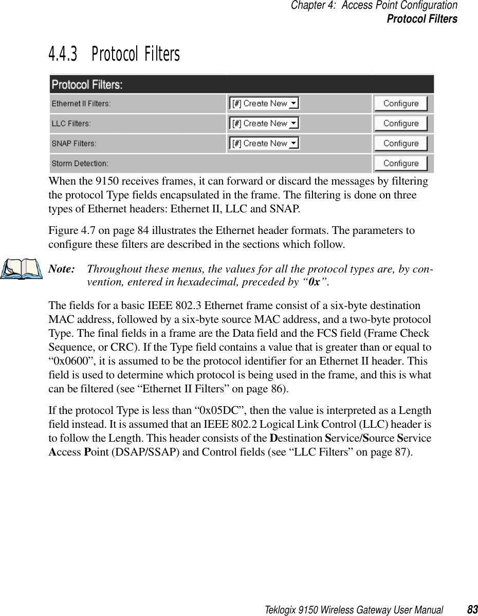 Teklogix 9150 Wireless Gateway User Manual 83Chapter 4: Access Point ConfigurationProtocol Filters4.4.3  Protocol FiltersWhen the 9150 receives frames, it can forward or discard the messages by filtering the protocol Type fields encapsulated in the frame. The filtering is done on three types of Ethernet headers: Ethernet II, LLC and SNAP. Figure 4.7 on page 84 illustrates the Ethernet header formats. The parameters to configure these filters are described in the sections which follow. Note: Throughout these menus, the values for all the protocol types are, by con-vention, entered in hexadecimal, preceded by “0x”. The fields for a basic IEEE 802.3 Ethernet frame consist of a six-byte destination MAC address, followed by a six-byte source MAC address, and a two-byte protocol Type. The final fields in a frame are the Data field and the FCS field (Frame Check Sequence, or CRC). If the Type field contains a value that is greater than or equal to “0x0600”, it is assumed to be the protocol identifier for an Ethernet II header. This field is used to determine which protocol is being used in the frame, and this is what can be filtered (see “Ethernet II Filters” on page 86).If the protocol Type is less than “0x05DC”, then the value is interpreted as a Length field instead. It is assumed that an IEEE 802.2 Logical Link Control (LLC) header is to follow the Length. This header consists of the Destination Service/Source Service Access Point (DSAP/SSAP) and Control fields (see “LLC Filters” on page 87).