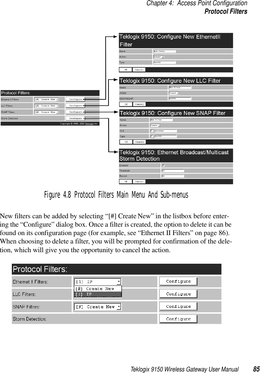 Teklogix 9150 Wireless Gateway User Manual 85Chapter 4: Access Point ConfigurationProtocol FiltersFigure 4.8 Protocol Filters Main Menu And Sub-menusNew filters can be added by selecting “[#] Create New” in the listbox before enter-ing the “Configure” dialog box. Once a filter is created, the option to delete it can be found on its configuration page (for example, see “Ethernet II Filters” on page 86). When choosing to delete a filter, you will be prompted for confirmation of the dele-tion, which will give you the opportunity to cancel the action.