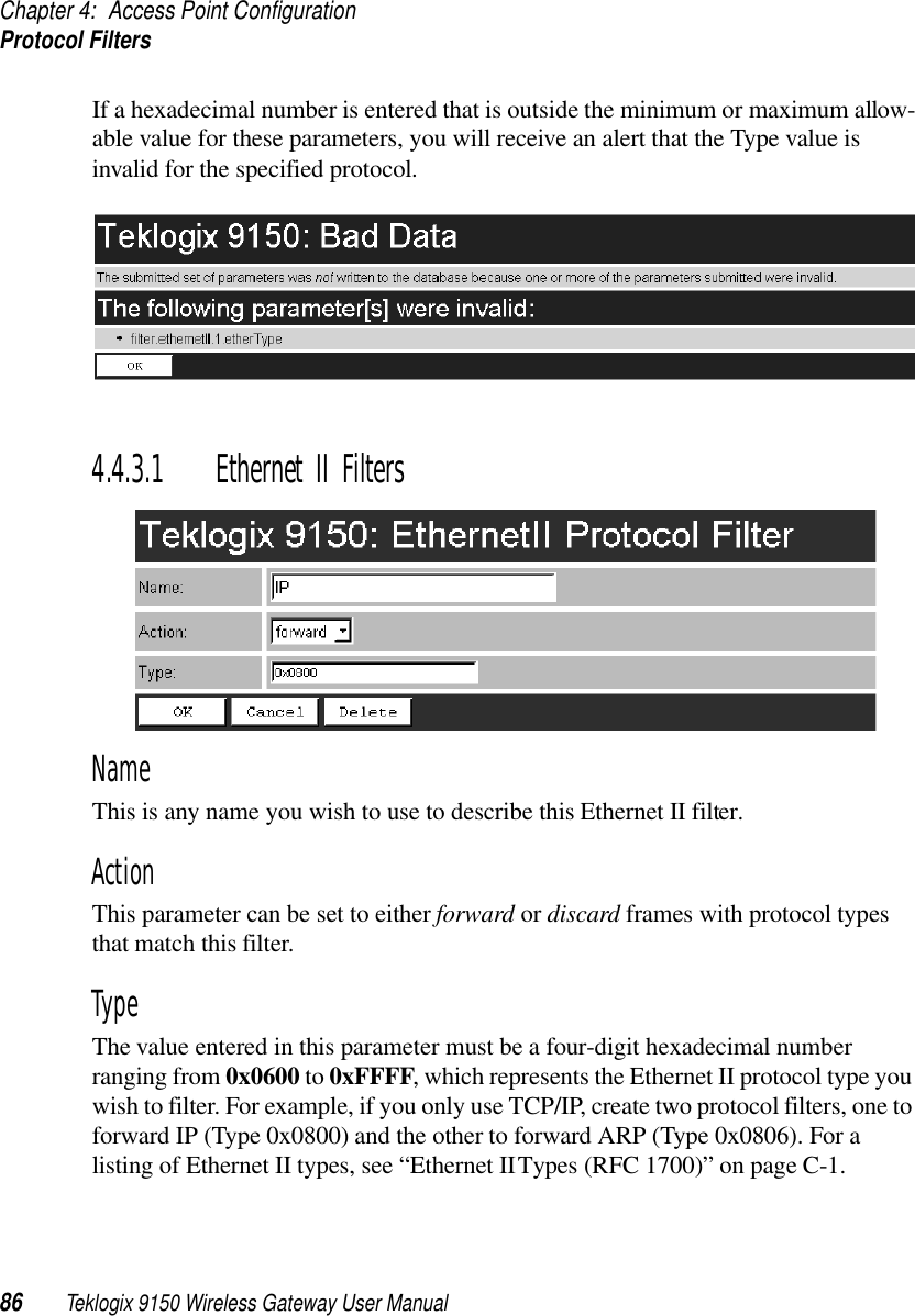 Chapter 4: Access Point ConfigurationProtocol Filters86 Teklogix 9150 Wireless Gateway User ManualIf a hexadecimal number is entered that is outside the minimum or maximum allow-able value for these parameters, you will receive an alert that the Type value is invalid for the specified protocol.4.4.3.1 Ethernet II FiltersNameThis is any name you wish to use to describe this Ethernet II filter.ActionThis parameter can be set to either forward or discard frames with protocol types that match this filter. TypeThe value entered in this parameter must be a four-digit hexadecimal number ranging from 0x0600 to 0xFFFF, which represents the Ethernet II protocol type you wish to filter. For example, if you only use TCP/IP, create two protocol filters, one to forward IP (Type 0x0800) and the other to forward ARP (Type 0x0806). For a listing of Ethernet II types, see “Ethernet II Types (RFC 1700)” on page C-1.