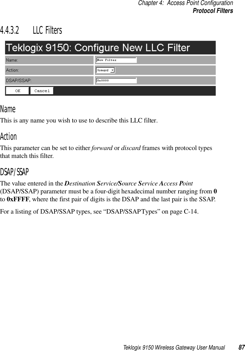 Teklogix 9150 Wireless Gateway User Manual 87Chapter 4: Access Point ConfigurationProtocol Filters4.4.3.2 LLC FiltersNameThis is any name you wish to use to describe this LLC filter.ActionThis parameter can be set to either forward or discard frames with protocol types that match this filter. DSAP/SSAPThe value entered in the Destination Service/Source Service Access Point (DSAP/SSAP) parameter must be a four-digit hexadecimal number ranging from 0 to 0xFFFF, where the first pair of digits is the DSAP and the last pair is the SSAP. For a listing of DSAP/SSAP types, see “DSAP/SSAP Types” on page C-14.