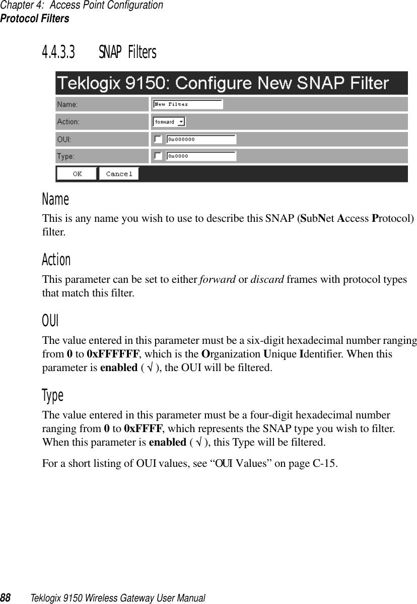 Chapter 4: Access Point ConfigurationProtocol Filters88 Teklogix 9150 Wireless Gateway User Manual4.4.3.3 SNAP FiltersNameThis is any name you wish to use to describe this SNAP (SubNet Access Protocol) filter.ActionThis parameter can be set to either forward or discard frames with protocol types that match this filter. OUIThe value entered in this parameter must be a six-digit hexadecimal number ranging from 0 to 0xFFFFFF, which is the Organization Unique Identifier. When this parameter is enabled ( √ ), the OUI will be filtered.TypeThe value entered in this parameter must be a four-digit hexadecimal number ranging from 0 to 0xFFFF, which represents the SNAP type you wish to filter. When this parameter is enabled ( √ ), this Type will be filtered.For a short listing of OUI values, see “OUI Values” on page C-15.