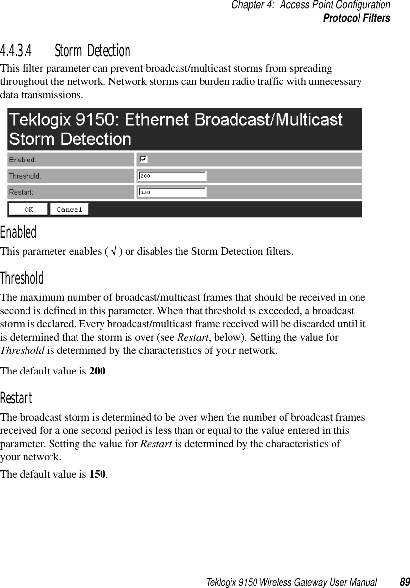 Teklogix 9150 Wireless Gateway User Manual 89Chapter 4: Access Point ConfigurationProtocol Filters4.4.3.4 Storm DetectionThis filter parameter can prevent broadcast/multicast storms from spreading throughout the network. Network storms can burden radio traffic with unnecessary data transmissions.EnabledThis parameter enables ( √ ) or disables the Storm Detection filters.ThresholdThe maximum number of broadcast/multicast frames that should be received in one second is defined in this parameter. When that threshold is exceeded, a broadcast storm is declared. Every broadcast/multicast frame received will be discarded until it is determined that the storm is over (see Restart, below). Setting the value for Threshold is determined by the characteristics of your network. The default value is 200.RestartThe broadcast storm is determined to be over when the number of broadcast frames received for a one second period is less than or equal to the value entered in this parameter. Setting the value for Restart is determined by the characteristics of your network. The default value is 150.