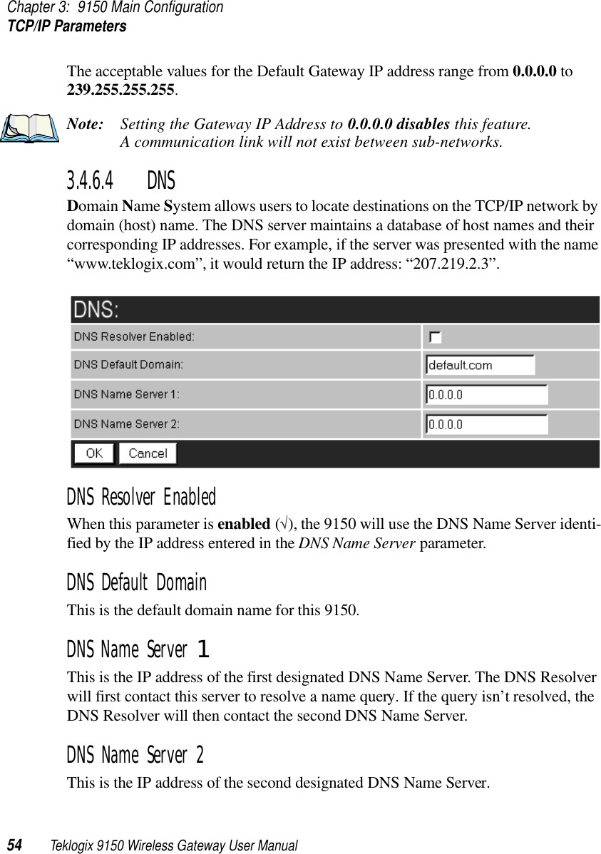 Chapter 3: 9150 Main ConfigurationTCP/IP Parameters54 Teklogix 9150 Wireless Gateway User ManualThe acceptable values for the Default Gateway IP address range from 0.0.0.0 to 239.255.255.255.Note: Setting the Gateway IP Address to 0.0.0.0 disables this feature. A communication link will not exist between sub-networks.3.4.6.4 DNS Domain Name System allows users to locate destinations on the TCP/IP network by domain (host) name. The DNS server maintains a database of host names and their corresponding IP addresses. For example, if the server was presented with the name “www.teklogix.com”, it would return the IP address: “207.219.2.3”.DNS Resolver Enabled When this parameter is enabled (√), the 9150 will use the DNS Name Server identi-fied by the IP address entered in the DNS Name Server parameter.DNS Default Domain This is the default domain name for this 9150.DNS Name Server 1 This is the IP address of the first designated DNS Name Server. The DNS Resolver will first contact this server to resolve a name query. If the query isn’t resolved, the DNS Resolver will then contact the second DNS Name Server.DNS Name Server 2 This is the IP address of the second designated DNS Name Server. 