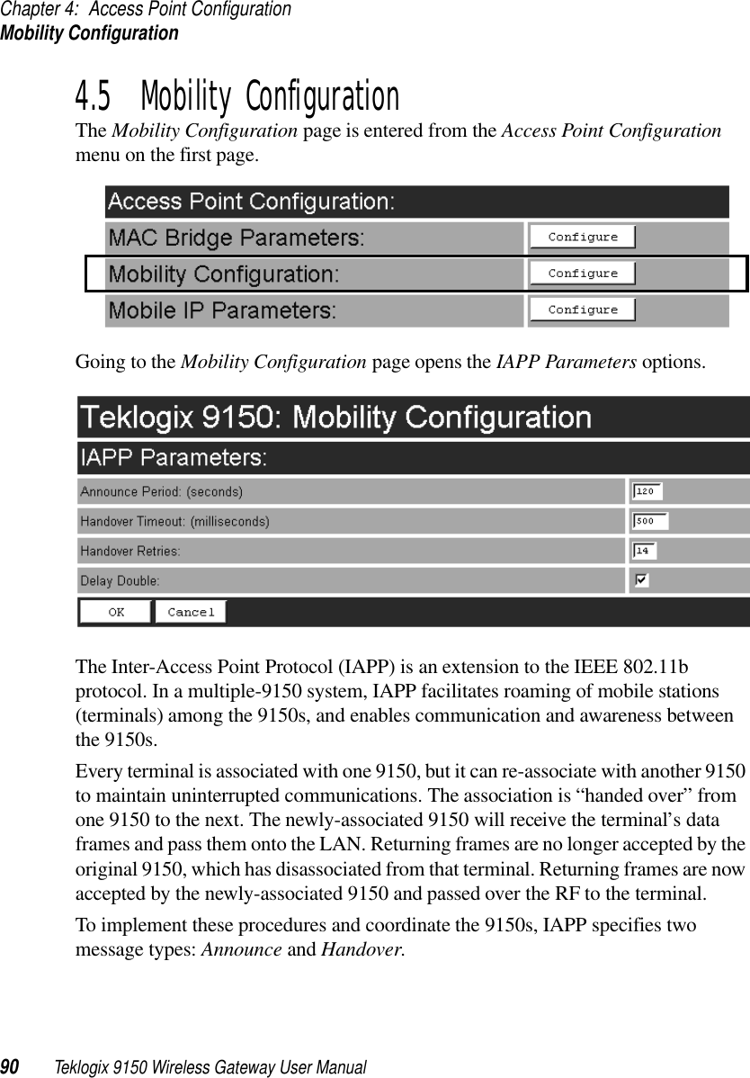 Chapter 4: Access Point ConfigurationMobility Configuration90 Teklogix 9150 Wireless Gateway User Manual4.5  Mobility ConfigurationThe Mobility Configuration page is entered from the Access Point Configuration menu on the first page. Going to the Mobility Configuration page opens the IAPP Parameters options.The Inter-Access Point Protocol (IAPP) is an extension to the IEEE 802.11b protocol. In a multiple-9150 system, IAPP facilitates roaming of mobile stations (terminals) among the 9150s, and enables communication and awareness between the 9150s. Every terminal is associated with one 9150, but it can re-associate with another 9150 to maintain uninterrupted communications. The association is “handed over” from one 9150 to the next. The newly-associated 9150 will receive the terminal’s data frames and pass them onto the LAN. Returning frames are no longer accepted by the original 9150, which has disassociated from that terminal. Returning frames are now accepted by the newly-associated 9150 and passed over the RF to the terminal. To implement these procedures and coordinate the 9150s, IAPP specifies two message types: Announce and Handover. 