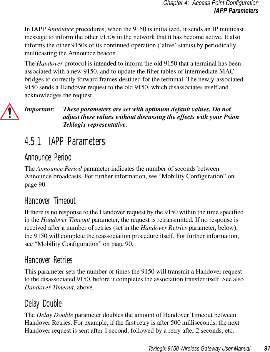 Teklogix 9150 Wireless Gateway User Manual 91Chapter 4: Access Point ConfigurationIAPP ParametersIn IAPP Announce procedures, when the 9150 is initialized, it sends an IP multicast message to inform the other 9150s in the network that it has become active. It also informs the other 9150s of its continued operation (‘alive’ status) by periodically multicasting the Announce beacon. The Handover protocol is intended to inform the old 9150 that a terminal has been associated with a new 9150, and to update the filter tables of intermediate MAC-bridges to correctly forward frames destined for the terminal. The newly-associated 9150 sends a Handover request to the old 9150, which disassociates itself and acknowledges the request.Important: These parameters are set with optimum default values. Do not adjust these values without discussing the effects with your Psion Teklogix representative. 4.5.1  IAPP ParametersAnnounce PeriodThe Announce Period parameter indicates the number of seconds between Announce broadcasts. For further information, see “Mobility Configuration” on page 90.Handover TimeoutIf there is no response to the Handover request by the 9150 within the time specified in the Handover Timeout parameter, the request is retransmitted. If no response is received after a number of retries (set in the Handover Retries parameter, below), the 9150 will complete the reassociation procedure itself. For further information, see “Mobility Configuration” on page 90.Handover RetriesThis parameter sets the number of times the 9150 will transmit a Handover request to the disassociated 9150, before it completes the association transfer itself. See also Handover Timeout, above.Delay DoubleThe Delay Double parameter doubles the amount of Handover Timeout between Handover Retries. For example, if the first retry is after 500 milliseconds, the next Handover request is sent after 1 second, followed by a retry after 2 seconds, etc.