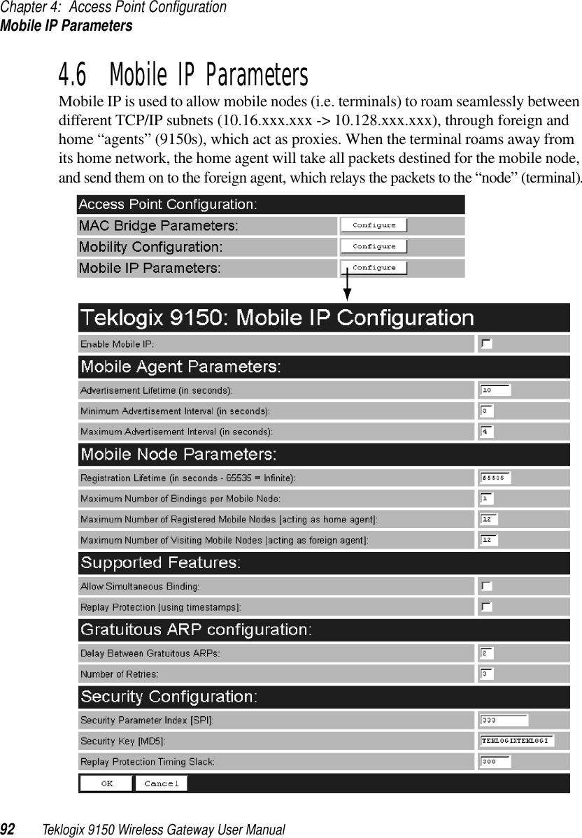 Chapter 4: Access Point ConfigurationMobile IP Parameters92 Teklogix 9150 Wireless Gateway User Manual4.6  Mobile IP ParametersMobile IP is used to allow mobile nodes (i.e. terminals) to roam seamlessly between different TCP/IP subnets (10.16.xxx.xxx -&gt; 10.128.xxx.xxx), through foreign and home “agents” (9150s), which act as proxies. When the terminal roams away from its home network, the home agent will take all packets destined for the mobile node, and send them on to the foreign agent, which relays the packets to the “node” (terminal).