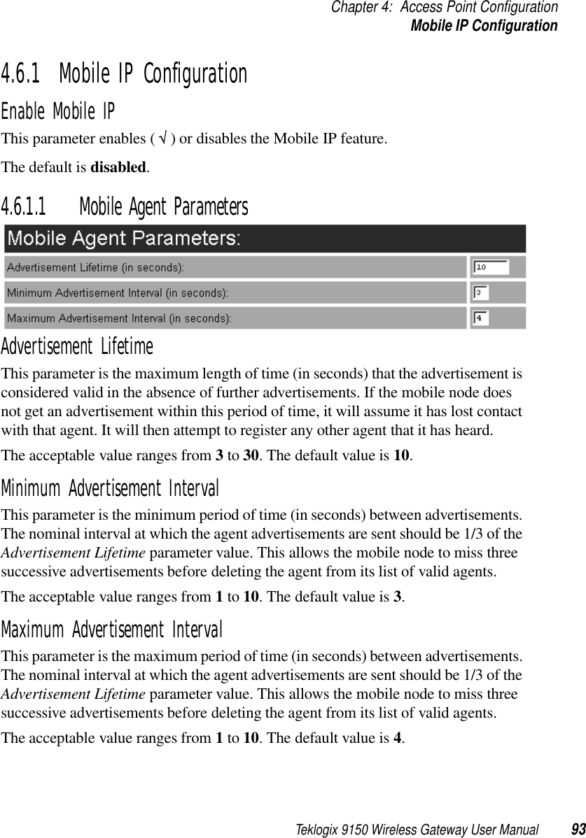 Teklogix 9150 Wireless Gateway User Manual 93Chapter 4: Access Point ConfigurationMobile IP Configuration4.6.1  Mobile IP ConfigurationEnable Mobile IPThis parameter enables ( √ ) or disables the Mobile IP feature. The default is disabled.4.6.1.1 Mobile Agent ParametersAdvertisement LifetimeThis parameter is the maximum length of time (in seconds) that the advertisement is considered valid in the absence of further advertisements. If the mobile node does not get an advertisement within this period of time, it will assume it has lost contact with that agent. It will then attempt to register any other agent that it has heard.The acceptable value ranges from 3 to 30. The default value is 10.Minimum Advertisement IntervalThis parameter is the minimum period of time (in seconds) between advertisements. The nominal interval at which the agent advertisements are sent should be 1/3 of the Advertisement Lifetime parameter value. This allows the mobile node to miss three successive advertisements before deleting the agent from its list of valid agents.The acceptable value ranges from 1 to 10. The default value is 3.Maximum Advertisement IntervalThis parameter is the maximum period of time (in seconds) between advertisements. The nominal interval at which the agent advertisements are sent should be 1/3 of the Advertisement Lifetime parameter value. This allows the mobile node to miss three successive advertisements before deleting the agent from its list of valid agents.The acceptable value ranges from 1 to 10. The default value is 4.