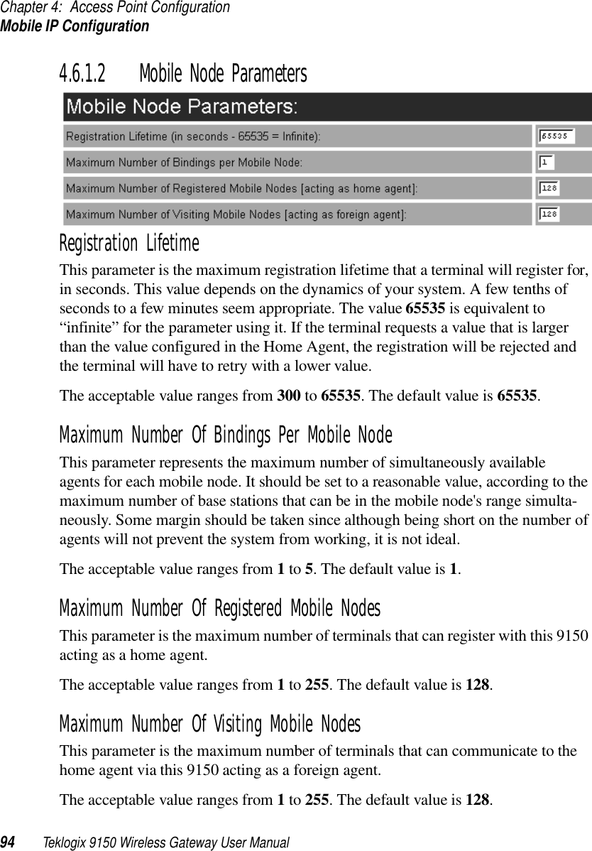 Chapter 4: Access Point ConfigurationMobile IP Configuration94 Teklogix 9150 Wireless Gateway User Manual4.6.1.2 Mobile Node ParametersRegistration LifetimeThis parameter is the maximum registration lifetime that a terminal will register for, in seconds. This value depends on the dynamics of your system. A few tenths of seconds to a few minutes seem appropriate. The value 65535 is equivalent to “infinite” for the parameter using it. If the terminal requests a value that is larger than the value configured in the Home Agent, the registration will be rejected and the terminal will have to retry with a lower value.The acceptable value ranges from 300 to 65535. The default value is 65535.Maximum Number Of Bindings Per Mobile NodeThis parameter represents the maximum number of simultaneously available agents for each mobile node. It should be set to a reasonable value, according to the maximum number of base stations that can be in the mobile node&apos;s range simulta-neously. Some margin should be taken since although being short on the number of agents will not prevent the system from working, it is not ideal. The acceptable value ranges from 1 to 5. The default value is 1.Maximum Number Of Registered Mobile NodesThis parameter is the maximum number of terminals that can register with this 9150 acting as a home agent.The acceptable value ranges from 1 to 255. The default value is 128.Maximum Number Of Visiting Mobile NodesThis parameter is the maximum number of terminals that can communicate to the home agent via this 9150 acting as a foreign agent.The acceptable value ranges from 1 to 255. The default value is 128.