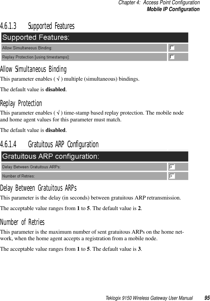 Teklogix 9150 Wireless Gateway User Manual 95Chapter 4: Access Point ConfigurationMobile IP Configuration4.6.1.3 Supported FeaturesAllow Simultaneous BindingThis parameter enables ( √ ) multiple (simultaneous) bindings. The default value is disabled.Replay ProtectionThis parameter enables ( √ ) time-stamp based replay protection. The mobile node and home agent values for this parameter must match. The default value is disabled.4.6.1.4 Gratuitous ARP ConfigurationDelay Between Gratuitous ARPsThis parameter is the delay (in seconds) between gratuitous ARP retransmission. The acceptable value ranges from 1 to 5. The default value is 2.Number of RetriesThis parameter is the maximum number of sent gratuitous ARPs on the home net-work, when the home agent accepts a registration from a mobile node. The acceptable value ranges from 1 to 5. The default value is 3.