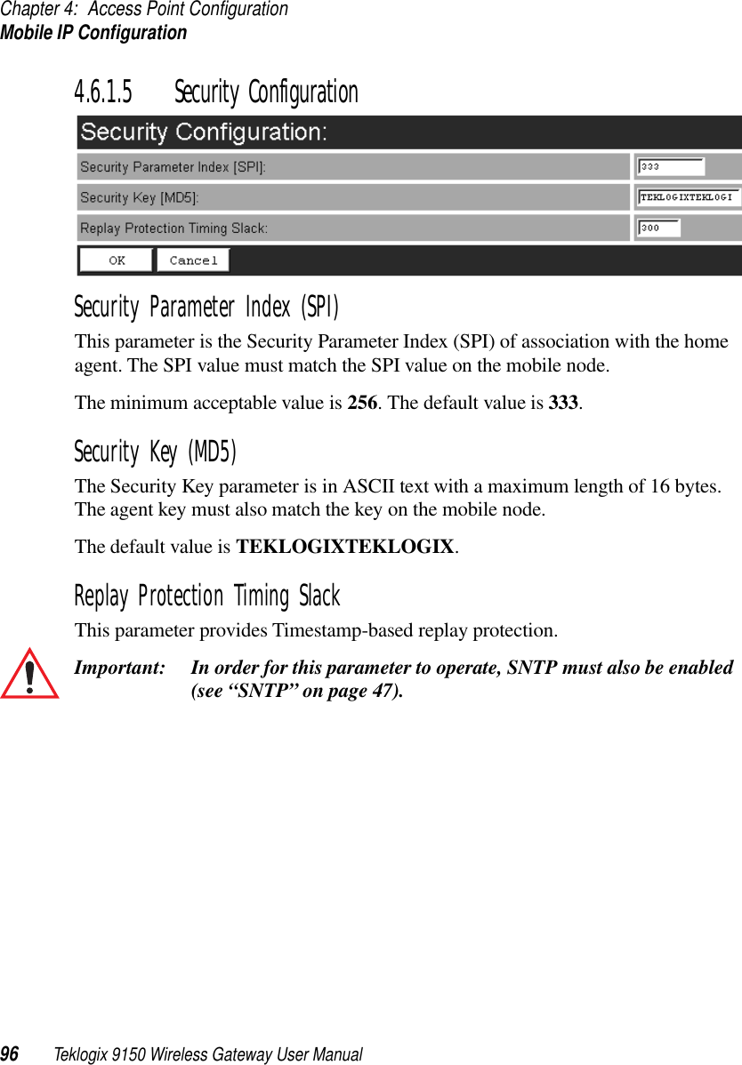 Chapter 4: Access Point ConfigurationMobile IP Configuration96 Teklogix 9150 Wireless Gateway User Manual4.6.1.5 Security ConfigurationSecurity Parameter Index (SPI)This parameter is the Security Parameter Index (SPI) of association with the home agent. The SPI value must match the SPI value on the mobile node.The minimum acceptable value is 256. The default value is 333.Security Key (MD5)The Security Key parameter is in ASCII text with a maximum length of 16 bytes. The agent key must also match the key on the mobile node.The default value is TEKLOGIXTEKLOGIX.Replay Protection Timing SlackThis parameter provides Timestamp-based replay protection.Important: In order for this parameter to operate, SNTP must also be enabled (see “SNTP” on page 47).