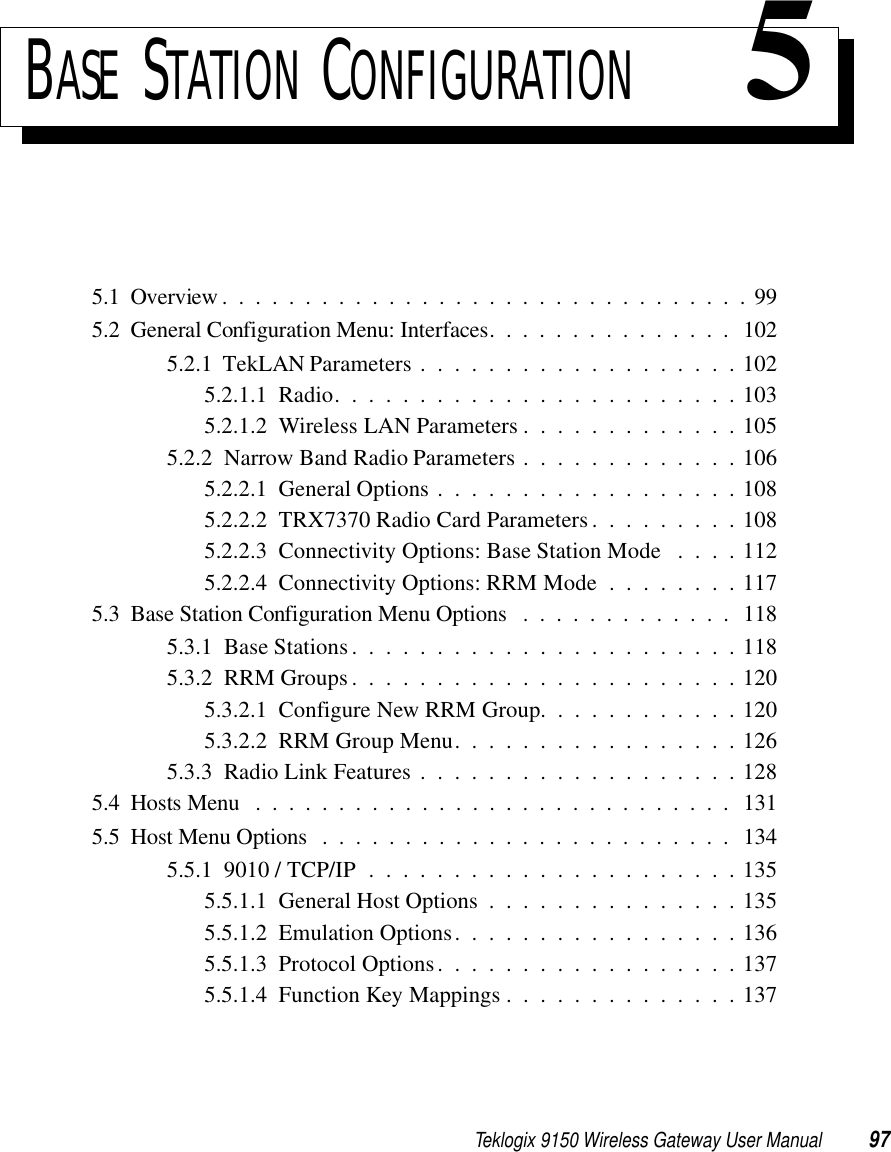 Teklogix 9150 Wireless Gateway User Manual 97BASE STATION CONFIGURATION 55.1  Overview................................995.2  General Configuration Menu: Interfaces. . ............. 1025.2.1  TekLAN Parameters . . . . . . . . . . . . . . . . . . . 1025.2.1.1  Radio........................1035.2.1.2  Wireless LAN Parameters . . . . . . . . . . . . . 1055.2.2  Narrow Band Radio Parameters . . . . . . . . . . . . . 1065.2.2.1  General Options . . . . . . . . . . . . . . . . . . 1085.2.2.2  TRX7370 Radio Card Parameters . . . . . . . . . 1085.2.2.3  Connectivity Options: Base Station Mode . . . . 1125.2.2.4  Connectivity Options: RRM Mode . . . . . . . . 1175.3  Base Station Configuration Menu Options .............1185.3.1  Base Stations.......................1185.3.2  RRM Groups.......................1205.3.2.1  Configure New RRM Group. . . . . . . . . . . . 1205.3.2.2  RRM Group Menu. . . . . . . . . . . . . . . . . 1265.3.3  Radio Link Features...................1285.4  Hosts Menu .............................1315.5  Host Menu Options ......................... 1345.5.1  9010 / TCP/IP . . . . . . . . . . . . . . . . . . . . . . 1355.5.1.1  General Host Options . . . . . . . . . . . . . . . 1355.5.1.2  Emulation Options. . . . . . . . . . . . . . . . . 1365.5.1.3  Protocol Options. . . . . . . . . . . . . . . . . . 1375.5.1.4  Function Key Mappings . . . . . . . . . . . . . . 137