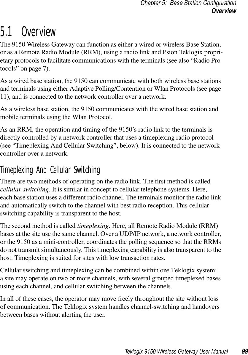 Teklogix 9150 Wireless Gateway User Manual 99Chapter 5: Base Station ConfigurationOverview5.1  OverviewThe 9150 Wireless Gateway can function as either a wired or wireless Base Station, or as a Remote Radio Module (RRM), using a radio link and Psion Teklogix propri-etary protocols to facilitate communications with the terminals (see also “Radio Pro-tocols” on page 7). As a wired base station, the 9150 can communicate with both wireless base stations and terminals using either Adaptive Polling/Contention or Wlan Protocols (see page 11), and is connected to the network controller over a network. As a wireless base station, the 9150 communicates with the wired base station and mobile terminals using the Wlan Protocol.As an RRM, the operation and timing of the 9150’s radio link to the terminals is directly controlled by a network controller that uses a timeplexing radio protocol (see “Timeplexing And Cellular Switching”, below). It is connected to the network controller over a network. Timeplexing And Cellular SwitchingThere are two methods of operating on the radio link. The first method is called cellular switching. It is similar in concept to cellular telephone systems. Here, each base station uses a different radio channel. The terminals monitor the radio link and automatically switch to the channel with best radio reception. This cellular switching capability is transparent to the host.The second method is called timeplexing. Here, all Remote Radio Module (RRM) bases at the site use the same channel. Over a UDP/IP network, a network controller, or the 9150 as a mini-controller, coordinates the polling sequence so that the RRMs do not transmit simultaneously. This timeplexing capability is also transparent to the host. Timeplexing is suited for sites with low transaction rates.Cellular switching and timeplexing can be combined within one Teklogix system: a site may operate on two or more channels, with several grouped timeplexed bases using each channel, and cellular switching between the channels.In all of these cases, the operator may move freely throughout the site without loss of communication. The Teklogix system handles channel-switching and handovers between bases without alerting the user.