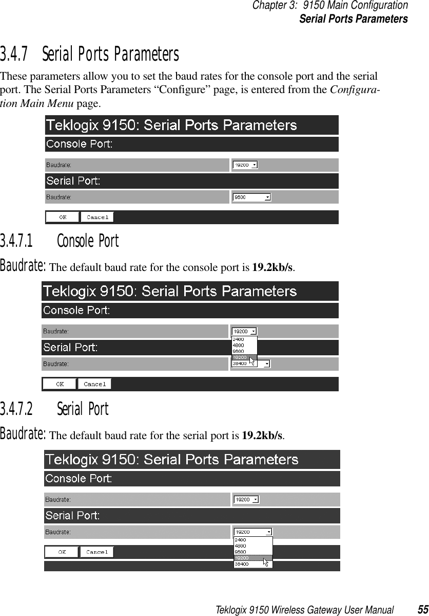 Teklogix 9150 Wireless Gateway User Manual 55Chapter 3: 9150 Main ConfigurationSerial Ports Parameters3.4.7  Serial Ports ParametersThese parameters allow you to set the baud rates for the console port and the serial port. The Serial Ports Parameters “Configure” page, is entered from the Configura-tion Main Menu page.3.4.7.1 Console PortBaudrate: The default baud rate for the console port is 19.2kb/s.3.4.7.2 Serial PortBaudrate: The default baud rate for the serial port is 19.2kb/s.