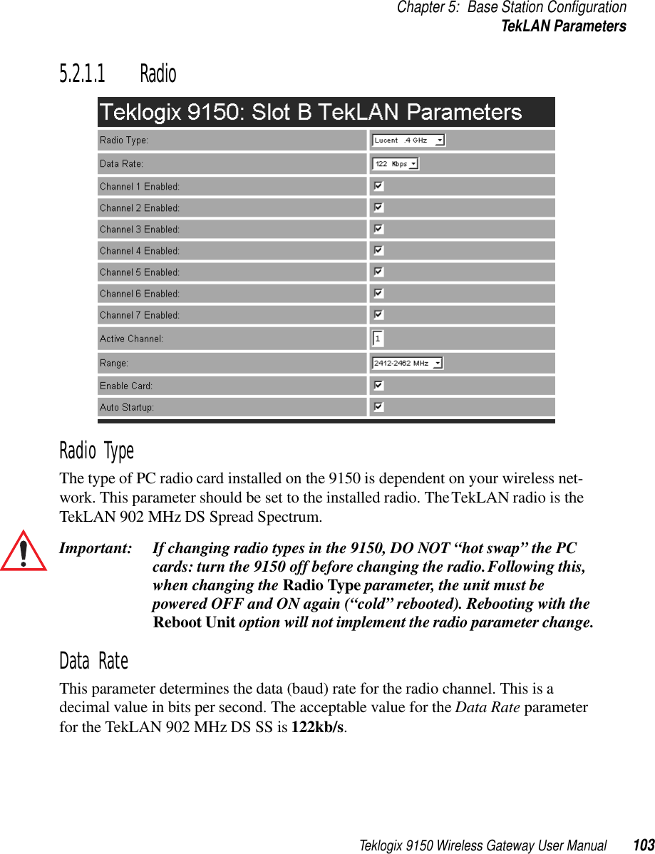 Teklogix 9150 Wireless Gateway User Manual 103Chapter 5: Base Station ConfigurationTekLAN Parameters5.2.1.1 RadioRadio TypeThe type of PC radio card installed on the 9150 is dependent on your wireless net-work. This parameter should be set to the installed radio. The TekLAN radio is the TekLAN 902 MHz DS Spread Spectrum.Important: If changing radio types in the 9150, DO NOT “hot swap” the PC cards: turn the 9150 off before changing the radio. Following this, when changing the Radio Type parameter, the unit must be powered OFF and ON again (“cold” rebooted). Rebooting with the Reboot Unit option will not implement the radio parameter change.Data RateThis parameter determines the data (baud) rate for the radio channel. This is a decimal value in bits per second. The acceptable value for the Data Rate parameter for the TekLAN 902 MHz DS SS is 122kb/s.