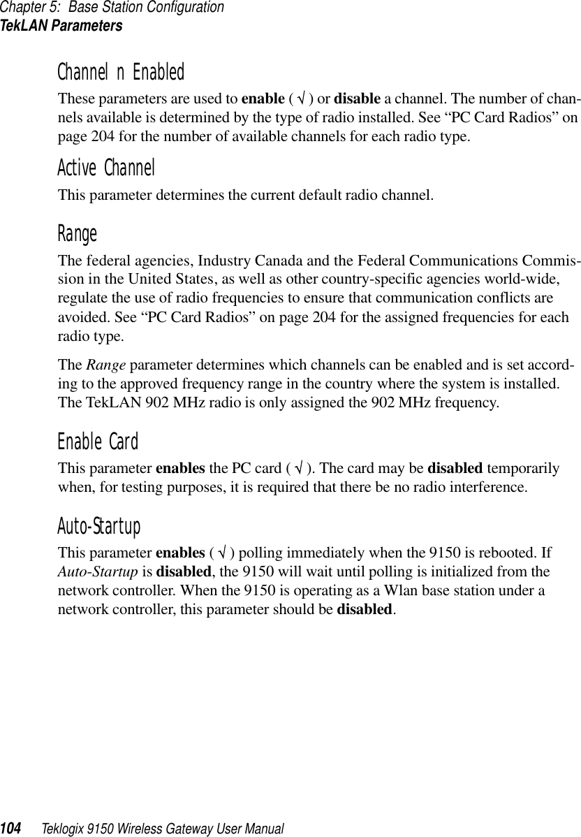 Chapter 5: Base Station ConfigurationTekLAN Parameters104 Teklogix 9150 Wireless Gateway User ManualChannel n EnabledThese parameters are used to enable ( √ ) or disable a channel. The number of chan-nels available is determined by the type of radio installed. See “PC Card Radios” on page 204 for the number of available channels for each radio type.Active ChannelThis parameter determines the current default radio channel.Range The federal agencies, Industry Canada and the Federal Communications Commis-sion in the United States, as well as other country-specific agencies world-wide, regulate the use of radio frequencies to ensure that communication conflicts are avoided. See “PC Card Radios” on page 204 for the assigned frequencies for each radio type.The Range parameter determines which channels can be enabled and is set accord-ing to the approved frequency range in the country where the system is installed. The TekLAN 902 MHz radio is only assigned the 902 MHz frequency. Enable CardThis parameter enables the PC card ( √ ). The card may be disabled temporarily when, for testing purposes, it is required that there be no radio interference.Auto-StartupThis parameter enables ( √ ) polling immediately when the 9150 is rebooted. If Auto-Startup is disabled, the 9150 will wait until polling is initialized from the network controller. When the 9150 is operating as a Wlan base station under a network controller, this parameter should be disabled.