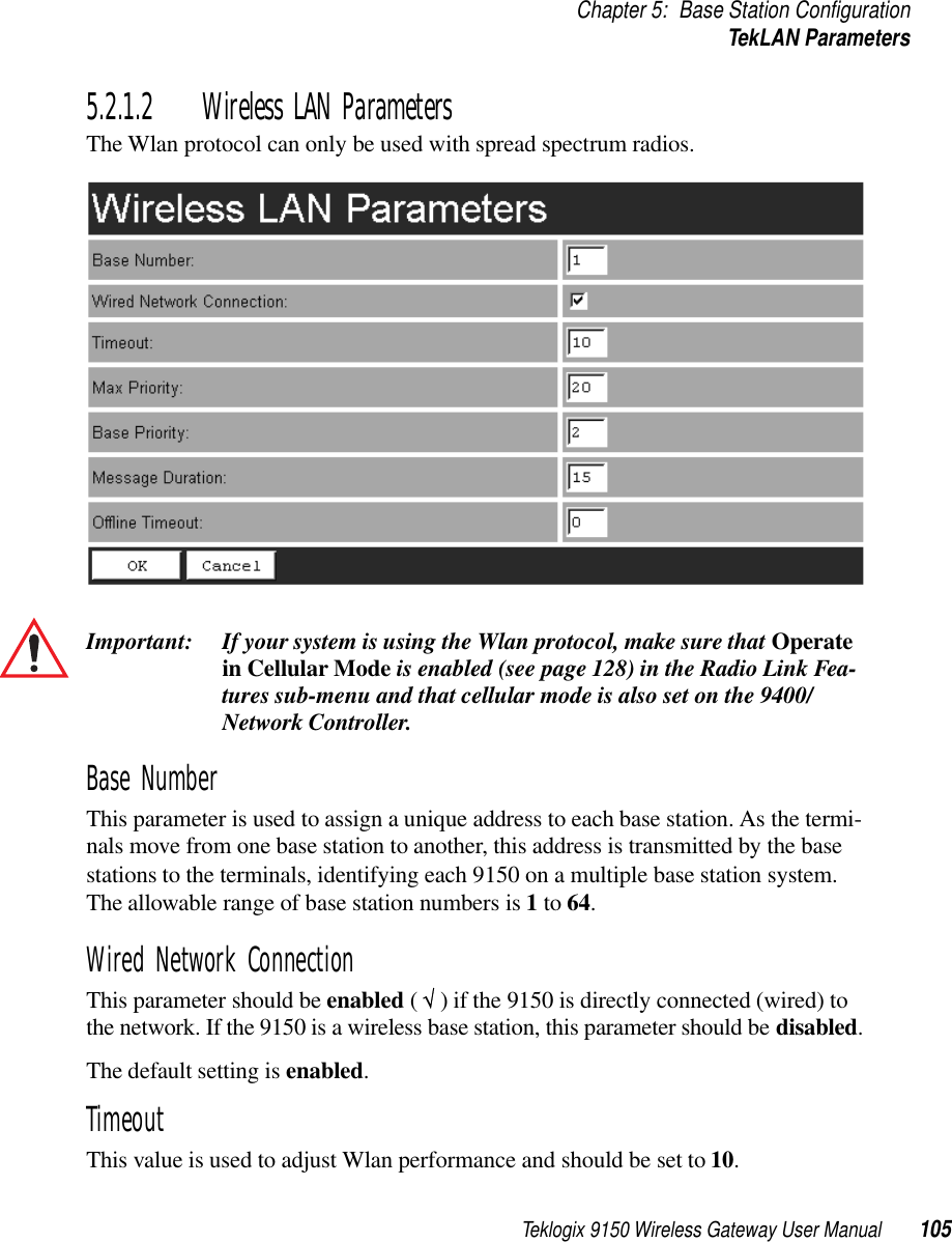 Teklogix 9150 Wireless Gateway User Manual 105Chapter 5: Base Station ConfigurationTekLAN Parameters5.2.1.2 Wireless LAN ParametersThe Wlan protocol can only be used with spread spectrum radios.Important: If your system is using the Wlan protocol, make sure that Operate in Cellular Mode is enabled (see page 128) in the Radio Link Fea-tures sub-menu and that cellular mode is also set on the 9400/ Network Controller.Base NumberThis parameter is used to assign a unique address to each base station. As the termi-nals move from one base station to another, this address is transmitted by the base stations to the terminals, identifying each 9150 on a multiple base station system. The allowable range of base station numbers is 1 to 64.Wired Network ConnectionThis parameter should be enabled ( √ ) if the 9150 is directly connected (wired) to the network. If the 9150 is a wireless base station, this parameter should be disabled.The default setting is enabled.TimeoutThis value is used to adjust Wlan performance and should be set to 10.