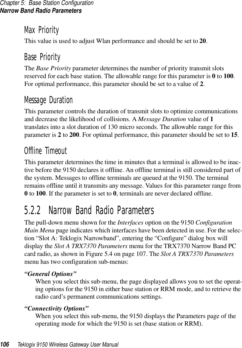 Chapter 5: Base Station ConfigurationNarrow Band Radio Parameters106 Teklogix 9150 Wireless Gateway User ManualMax PriorityThis value is used to adjust Wlan performance and should be set to 20.Base PriorityThe Base Priority parameter determines the number of priority transmit slots reserved for each base station. The allowable range for this parameter is 0 to 100. For optimal performance, this parameter should be set to a value of 2.Message DurationThis parameter controls the duration of transmit slots to optimize communications and decrease the likelihood of collisions. A Message Duration value of 1 translates into a slot duration of 130 micro seconds. The allowable range for this parameter is 2 to 200. For optimal performance, this parameter should be set to 15.Offline TimeoutThis parameter determines the time in minutes that a terminal is allowed to be inac-tive before the 9150 declares it offline. An offline terminal is still considered part of the system. Messages to offline terminals are queued at the 9150. The terminal remains offline until it transmits any message. Values for this parameter range from 0 to 100. If the parameter is set to 0, terminals are never declared offline. 5.2.2  Narrow Band Radio ParametersThe pull-down menu shown for the Interfaces option on the 9150 Configuration Main Menu page indicates which interfaces have been detected in use. For the selec-tion “Slot A: Teklogix Narrowband”, entering the “Configure” dialog box will display the Slot A TRX7370 Parameters menu for the TRX7370 Narrow Band PC card radio, as shown in Figure 5.4 on page 107. The Slot A TRX7370 Parameters menu has two configuration sub-menus:“General Options”When you select this sub-menu, the page displayed allows you to set the operat-ing options for the 9150 in either base station or RRM mode, and to retrieve the radio card’s permanent communications settings.“Connectivity Options”When you select this sub-menu, the 9150 displays the Parameters page of the operating mode for which the 9150 is set (base station or RRM). 