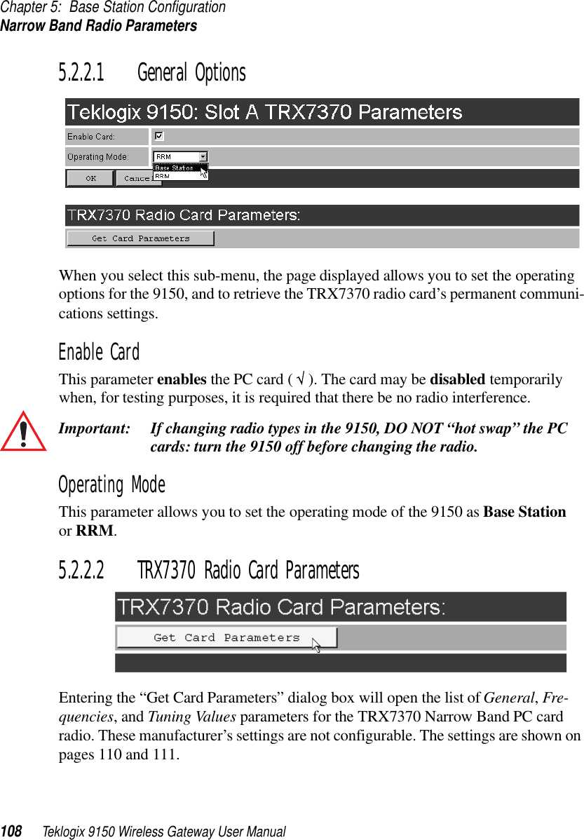 Chapter 5: Base Station ConfigurationNarrow Band Radio Parameters108 Teklogix 9150 Wireless Gateway User Manual5.2.2.1 General OptionsWhen you select this sub-menu, the page displayed allows you to set the operating options for the 9150, and to retrieve the TRX7370 radio card’s permanent communi-cations settings.Enable CardThis parameter enables the PC card ( √ ). The card may be disabled temporarily when, for testing purposes, it is required that there be no radio interference.Important: If changing radio types in the 9150, DO NOT “hot swap” the PC cards: turn the 9150 off before changing the radio. Operating ModeThis parameter allows you to set the operating mode of the 9150 as Base Station or RRM.5.2.2.2 TRX7370 Radio Card ParametersEntering the “Get Card Parameters” dialog box will open the list of General, Fre-quencies, and Tuning Values parameters for the TRX7370 Narrow Band PC card radio. These manufacturer’s settings are not configurable. The settings are shown on pages 110 and 111.