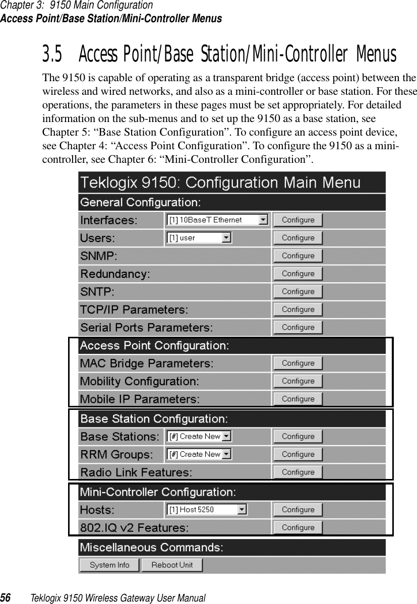 Chapter 3: 9150 Main ConfigurationAccess Point/Base Station/Mini-Controller Menus56 Teklogix 9150 Wireless Gateway User Manual3.5  Access Point/Base Station/Mini-Controller MenusThe 9150 is capable of operating as a transparent bridge (access point) between the wireless and wired networks, and also as a mini-controller or base station. For these operations, the parameters in these pages must be set appropriately. For detailed information on the sub-menus and to set up the 9150 as a base station, see Chapter 5: “Base Station Configuration”. To configure an access point device, see Chapter 4: “Access Point Configuration”. To configure the 9150 as a mini-controller, see Chapter 6: “Mini-Controller Configuration”.