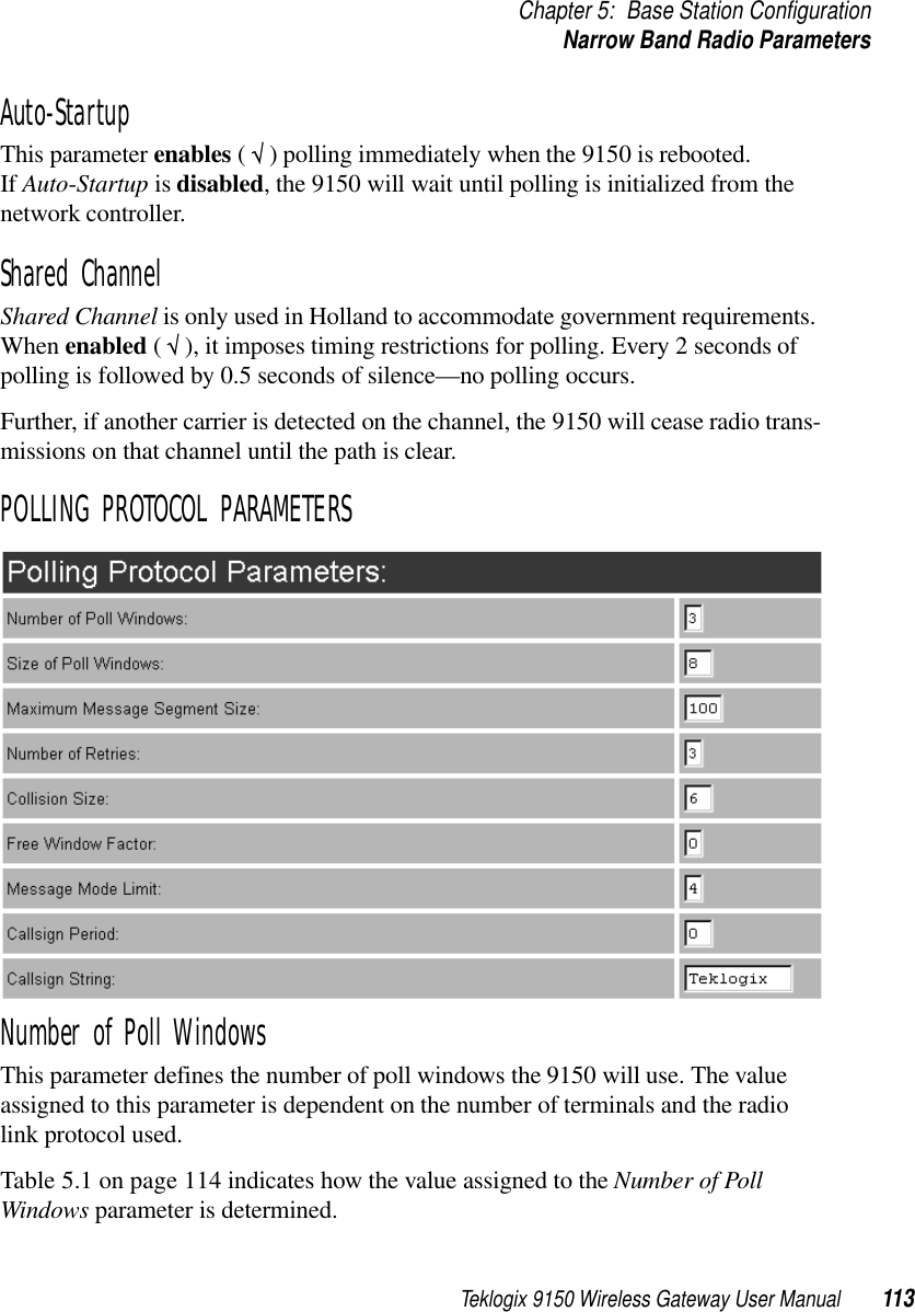 Teklogix 9150 Wireless Gateway User Manual 113Chapter 5: Base Station ConfigurationNarrow Band Radio ParametersAuto-StartupThis parameter enables ( √ ) polling immediately when the 9150 is rebooted. If Auto-Startup is disabled, the 9150 will wait until polling is initialized from the network controller. Shared ChannelShared Channel is only used in Holland to accommodate government requirements. When enabled ( √ ), it imposes timing restrictions for polling. Every 2 seconds of polling is followed by 0.5 seconds of silence—no polling occurs. Further, if another carrier is detected on the channel, the 9150 will cease radio trans-missions on that channel until the path is clear.POLLING PROTOCOL PARAMETERSNumber of Poll WindowsThis parameter defines the number of poll windows the 9150 will use. The value assigned to this parameter is dependent on the number of terminals and the radio link protocol used.Table 5.1 on page 114 indicates how the value assigned to the Number of Poll Windows parameter is determined.