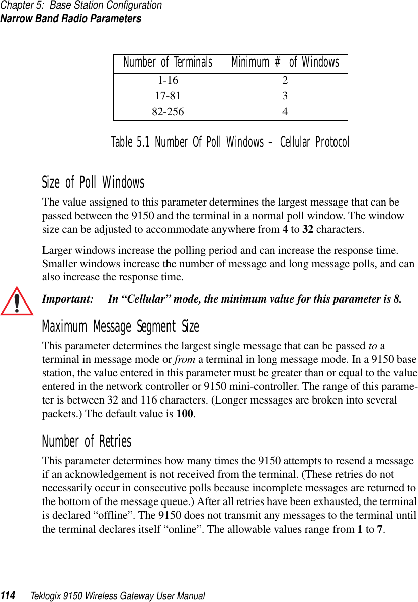 Chapter 5: Base Station ConfigurationNarrow Band Radio Parameters114 Teklogix 9150 Wireless Gateway User ManualTable 5.1 Number Of Poll Windows – Cellular ProtocolSize of Poll WindowsThe value assigned to this parameter determines the largest message that can be passed between the 9150 and the terminal in a normal poll window. The window size can be adjusted to accommodate anywhere from 4 to 32 characters.Larger windows increase the polling period and can increase the response time. Smaller windows increase the number of message and long message polls, and can also increase the response time. Important: In “Cellular” mode, the minimum value for this parameter is 8.Maximum Message Segment SizeThis parameter determines the largest single message that can be passed to a terminal in message mode or from a terminal in long message mode. In a 9150 base station, the value entered in this parameter must be greater than or equal to the value entered in the network controller or 9150 mini-controller. The range of this parame-ter is between 32 and 116 characters. (Longer messages are broken into several packets.) The default value is 100.Number of RetriesThis parameter determines how many times the 9150 attempts to resend a message if an acknowledgement is not received from the terminal. (These retries do not necessarily occur in consecutive polls because incomplete messages are returned to the bottom of the message queue.) After all retries have been exhausted, the terminal is declared “offline”. The 9150 does not transmit any messages to the terminal until the terminal declares itself “online”. The allowable values range from 1 to 7.Number of Terminals Minimum # of Windows1-16 217-81 382-256 4