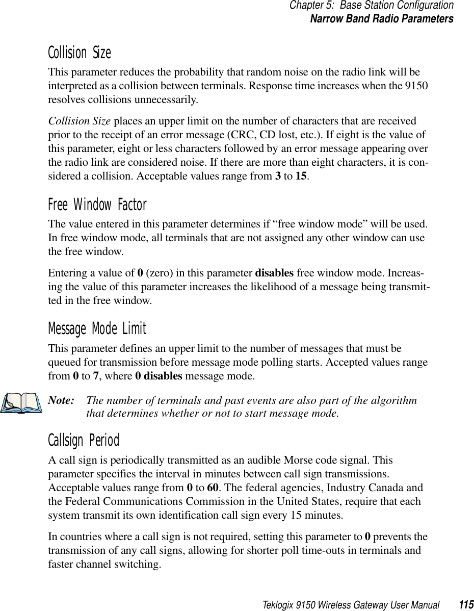 Teklogix 9150 Wireless Gateway User Manual 115Chapter 5: Base Station ConfigurationNarrow Band Radio ParametersCollision SizeThis parameter reduces the probability that random noise on the radio link will be interpreted as a collision between terminals. Response time increases when the 9150 resolves collisions unnecessarily.Collision Size places an upper limit on the number of characters that are received prior to the receipt of an error message (CRC, CD lost, etc.). If eight is the value of this parameter, eight or less characters followed by an error message appearing over the radio link are considered noise. If there are more than eight characters, it is con-sidered a collision. Acceptable values range from 3 to 15.Free Window FactorThe value entered in this parameter determines if “free window mode” will be used. In free window mode, all terminals that are not assigned any other window can use the free window.Entering a value of 0 (zero) in this parameter disables free window mode. Increas-ing the value of this parameter increases the likelihood of a message being transmit-ted in the free window.Message Mode LimitThis parameter defines an upper limit to the number of messages that must be queued for transmission before message mode polling starts. Accepted values range from 0 to 7, where 0 disables message mode.Note: The number of terminals and past events are also part of the algorithm that determines whether or not to start message mode.Callsign PeriodA call sign is periodically transmitted as an audible Morse code signal. This parameter specifies the interval in minutes between call sign transmissions. Acceptable values range from 0 to 60. The federal agencies, Industry Canada and the Federal Communications Commission in the United States, require that each system transmit its own identification call sign every 15 minutes.In countries where a call sign is not required, setting this parameter to 0 prevents the transmission of any call signs, allowing for shorter poll time-outs in terminals and faster channel switching.