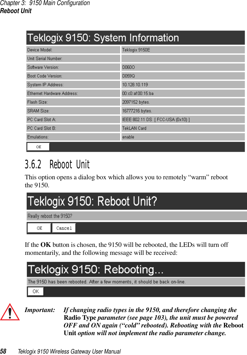 Chapter 3: 9150 Main ConfigurationReboot Unit58 Teklogix 9150 Wireless Gateway User Manual3.6.2  Reboot UnitThis option opens a dialog box which allows you to remotely “warm” reboot the 9150.If the OK button is chosen, the 9150 will be rebooted, the LEDs will turn off momentarily, and the following message will be received:Important: If changing radio types in the 9150, and therefore changing the Radio Type parameter (see page 103), the unit must be powered OFF and ON again (“cold” rebooted). Rebooting with the Reboot Unit option will not implement the radio parameter change.