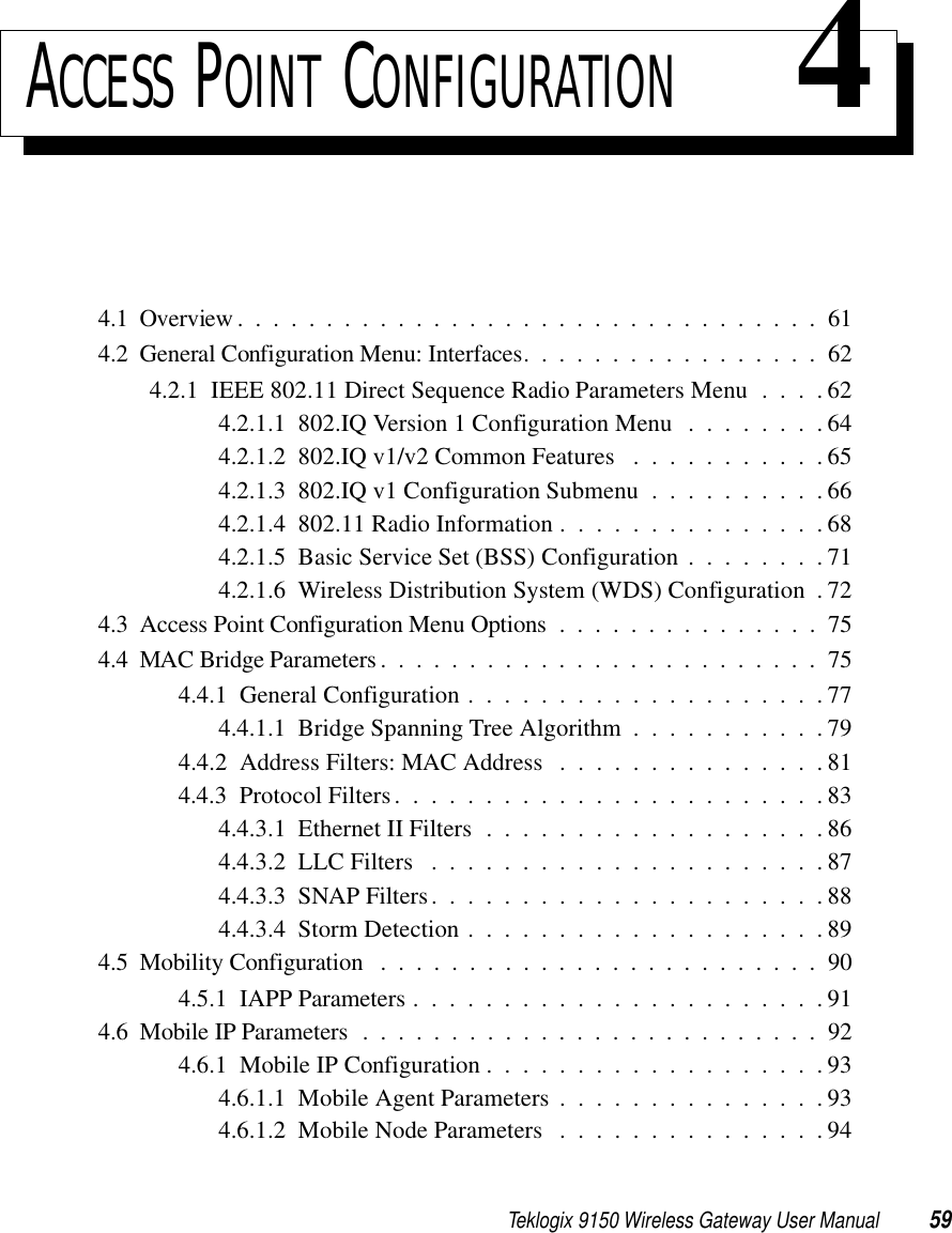 Teklogix 9150 Wireless Gateway User Manual 59ACCESS POINT CONFIGURATION 44.1  Overview.................................614.2  General Configuration Menu: Interfaces. . ...............624.2.1  IEEE 802.11 Direct Sequence Radio Parameters Menu . . . . 624.2.1.1  802.IQ Version 1 Configuration Menu . . . . . . . . 644.2.1.2  802.IQ v1/v2 Common Features . . . . . . . . . . . 654.2.1.3  802.IQ v1 Configuration Submenu . . . . . . . . . . 664.2.1.4  802.11 Radio Information . . . . . . . . . . . . . . . 684.2.1.5  Basic Service Set (BSS) Configuration . . . . . . . . 714.2.1.6  Wireless Distribution System (WDS) Configuration . 724.3  Access Point Configuration Menu Options ...............754.4  MAC Bridge Parameters. . . ......................754.4.1  General Configuration . . . . . . . . . . . . . . . . . . . . 774.4.1.1  Bridge Spanning Tree Algorithm . . . . . . . . . . . 794.4.2  Address Filters: MAC Address . . . . . . . . . . . . . . . 814.4.3  Protocol Filters. . . . . . . . . . . . . . . . . . . . . . . . 834.4.3.1  Ethernet II Filters . . . . . . . . . . . . . . . . . . . 864.4.3.2  LLC Filters ......................874.4.3.3  SNAP Filters. . . . . . . . . . . . . . . . . . . . . . 884.4.3.4  Storm Detection....................894.5  Mobility Configuration .........................904.5.1  IAPP Parameters . . . . . . . . . . . . . . . . . . . . . . . 914.6  Mobile IP Parameters ..........................924.6.1  Mobile IP Configuration . . . . . . . . . . . . . . . . . . . 934.6.1.1  Mobile Agent Parameters...............934.6.1.2  Mobile Node Parameters ...............94