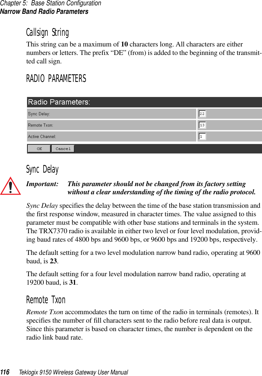 Chapter 5: Base Station ConfigurationNarrow Band Radio Parameters116 Teklogix 9150 Wireless Gateway User ManualCallsign StringThis string can be a maximum of 10 characters long. All characters are either numbers or letters. The prefix “DE” (from) is added to the beginning of the transmit-ted call sign.RADIO PARAMETERSSync DelayImportant: This parameter should not be changed from its factory setting without a clear understanding of the timing of the radio protocol.Sync Delay specifies the delay between the time of the base station transmission and the first response window, measured in character times. The value assigned to this parameter must be compatible with other base stations and terminals in the system. The TRX7370 radio is available in either two level or four level modulation, provid-ing baud rates of 4800 bps and 9600 bps, or 9600 bps and 19200 bps, respectively.The default setting for a two level modulation narrow band radio, operating at 9600 baud, is 23. The default setting for a four level modulation narrow band radio, operating at 19200 baud, is 31. Remote TxonRemote Txon accommodates the turn on time of the radio in terminals (remotes). It specifies the number of fill characters sent to the radio before real data is output. Since this parameter is based on character times, the number is dependent on the radio link baud rate. 