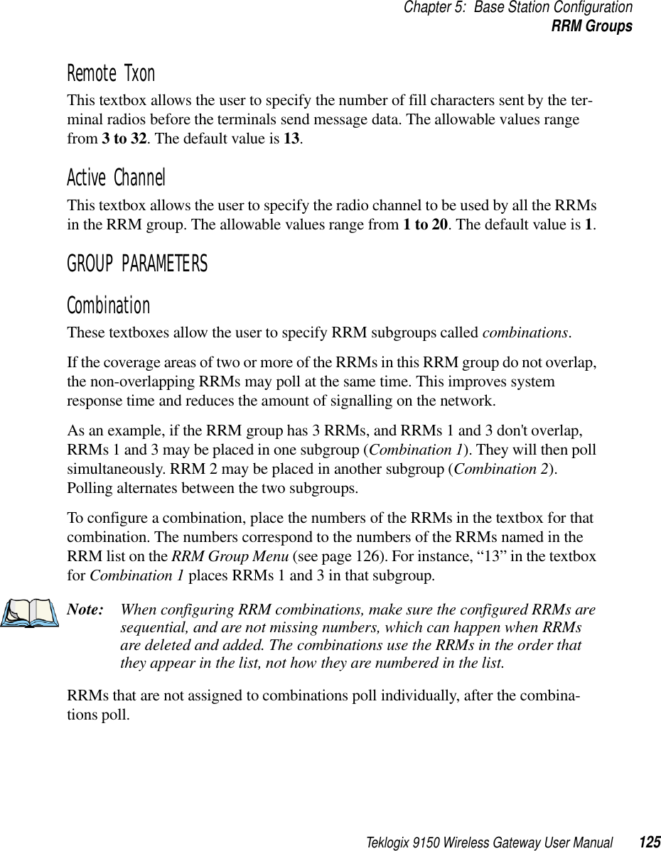 Teklogix 9150 Wireless Gateway User Manual 125Chapter 5: Base Station ConfigurationRRM GroupsRemote Txon This textbox allows the user to specify the number of fill characters sent by the ter-minal radios before the terminals send message data. The allowable values range from 3 to 32. The default value is 13.Active Channel This textbox allows the user to specify the radio channel to be used by all the RRMs in the RRM group. The allowable values range from 1 to 20. The default value is 1.GROUP PARAMETERSCombinationThese textboxes allow the user to specify RRM subgroups called combinations.If the coverage areas of two or more of the RRMs in this RRM group do not overlap, the non-overlapping RRMs may poll at the same time. This improves system response time and reduces the amount of signalling on the network. As an example, if the RRM group has 3 RRMs, and RRMs 1 and 3 don&apos;t overlap, RRMs 1 and 3 may be placed in one subgroup (Combination 1). They will then poll simultaneously. RRM 2 may be placed in another subgroup (Combination 2). Polling alternates between the two subgroups.To configure a combination, place the numbers of the RRMs in the textbox for that combination. The numbers correspond to the numbers of the RRMs named in the RRM list on the RRM Group Menu (see page 126). For instance, “13” in the textbox for Combination 1 places RRMs 1 and 3 in that subgroup.Note: When configuring RRM combinations, make sure the configured RRMs are sequential, and are not missing numbers, which can happen when RRMs are deleted and added. The combinations use the RRMs in the order that they appear in the list, not how they are numbered in the list. RRMs that are not assigned to combinations poll individually, after the combina-tions poll.