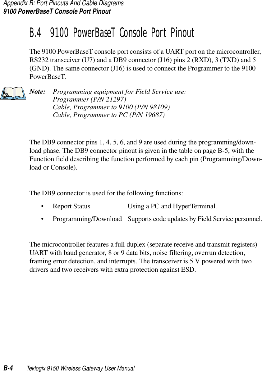 Appendix B: Port Pinouts And Cable Diagrams9100 PowerBaseT Console Port PinoutB-4 Teklogix 9150 Wireless Gateway User ManualB.4  9100 PowerBaseT Console Port PinoutThe 9100 PowerBaseT console port consists of a UART port on the microcontroller, RS232 transceiver (U7) and a DB9 connector (J16) pins 2 (RXD), 3 (TXD) and 5 (GND). The same connector (J16) is used to connect the Programmer to the 9100 PowerBaseT. Note: Programming equipment for Field Service use:Programmer (P/N 21297)Cable, Programmer to 9100 (P/N 98109)Cable, Programmer to PC (P/N 19687)The DB9 connector pins 1, 4, 5, 6, and 9 are used during the programming/down-load phase. The DB9 connector pinout is given in the table on page B-5, with the Function field describing the function performed by each pin (Programming/Down-load or Console). The DB9 connector is used for the following functions:• Report Status Using a PC and HyperTerminal.• Programming/Download Supports code updates by Field Service personnel.The microcontroller features a full duplex (separate receive and transmit registers) UART with baud generator, 8 or 9 data bits, noise filtering, overrun detection, framing error detection, and interrupts. The transceiver is 5 V powered with two drivers and two receivers with extra protection against ESD.