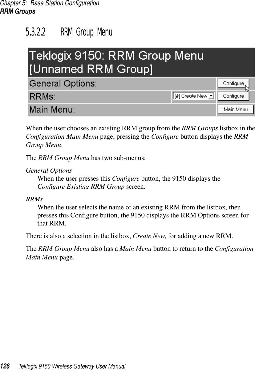 Chapter 5: Base Station ConfigurationRRM Groups126 Teklogix 9150 Wireless Gateway User Manual5.3.2.2 RRM Group MenuWhen the user chooses an existing RRM group from the RRM Groups listbox in the Configuration Main Menu page, pressing the Configure button displays the RRM Group Menu. The RRM Group Menu has two sub-menus:General OptionsWhen the user presses this Configure button, the 9150 displays the Configure Existing RRM Group screen. RRMsWhen the user selects the name of an existing RRM from the listbox, then presses this Configure button, the 9150 displays the RRM Options screen for that RRM. There is also a selection in the listbox, Create New, for adding a new RRM.The RRM Group Menu also has a Main Menu button to return to the Configuration Main Menu page.