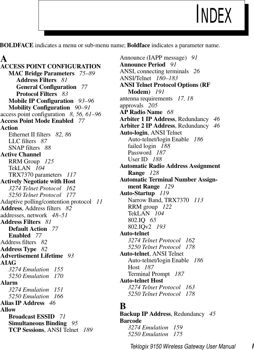 Teklogix 9150 Wireless Gateway User Manual IBOLDFACE indicates a menu or sub-menu name; Boldface indicates a parameter name.INDEXAACCESS POINT CONFIGURATIONMAC Bridge Parameters  75–89Address Filters  81General Configuration  77Protocol Filters  83Mobile IP Configuration  93–96Mobility Configuration  90–91access point configuration  8, 56, 61–96Access Point Mode Enabled  77ActionEthernet II filters  82, 86LLC filters  87SNAP filters  88Active ChannelRRM Group  125TekLAN  104TRX7370 parameters  117Actively Negotiate with Host3274 Telnet Protocol  1625250 Telnet Protocol  177Adaptive polling/contention protocol  11Address, Address filters  82addresses, network  48–51Address Filters  81Default Action  77Enabled  77Address filters  82Address Type  82Advertisement Lifetime  93AIAG3274 Emulation  1555250 Emulation  170Alarm3274 Emulation  1515250 Emulation  166Alias IP Address  46AllowBroadcast ESSID  71Simultaneous Binding  95TCP Sessions, ANSI Telnet  189Announce (IAPP message)  91Announce Period  91ANSI, connecting terminals  26ANSI/Telnet  180–183ANSI Telnet Protocol Options (RF Modem)  191antenna requirements  17, 18approvals  205AP Radio Name  68Arbiter 1 IP Address, Redundancy  46Arbiter 2 IP Address, Redundancy  46Auto-login, ANSI TelnetAuto-telnet/login Enable  186failed login  188Password  187User ID  188Automatic Radio Address Assignment Range  128Automatic Terminal Number Assign-ment Range  129Auto-Startup  119Narrow Band, TRX7370  113RRM group  122TekLAN  104802.IQ  65802.IQv2  193Auto-telnet3274 Telnet Protocol  1625250 Telnet Protocol  178Auto-telnet, ANSI TelnetAuto-telnet/login Enable  186Host  187Terminal Prompt  187Auto-telnet Host3274 Telnet Protocol  1635250 Telnet Protocol  178BBackup IP Address, Redundancy  45Barcode3274 Emulation  1595250 Emulation  175