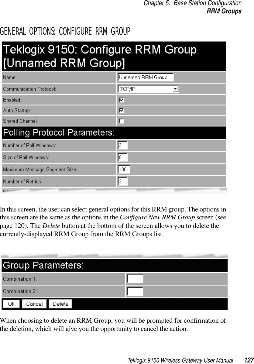 Teklogix 9150 Wireless Gateway User Manual 127Chapter 5: Base Station ConfigurationRRM GroupsGENERAL OPTIONS: CONFIGURE RRM GROUPIn this screen, the user can select general options for this RRM group. The options in this screen are the same as the options in the Configure New RRM Group screen (see page 120). The Delete button at the bottom of the screen allows you to delete the currently-displayed RRM Group from the RRM Groups list.When choosing to delete an RRM Group, you will be prompted for confirmation of the deletion, which will give you the opportunity to cancel the action.