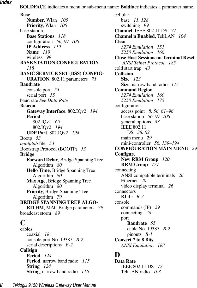 IndexII Teklogix 9150 Wireless Gateway User ManualBOLDFACE indicates a menu or sub-menu name; Boldface indicates a parameter name.BaseNumber, Wlan  105Priority, Wlan  106base stationBase Stations  118configuration  56, 97–106IP Address  119Name  119wireless  99BASE STATION CONFIGURATION  118BASIC SERVICE SET (BSS) CONFIG-URATION, 802.11 parameters  71Baudrateconsole port  55serial port  55baud rate See Data RateBeaconGateway Interface, 802.IQv2  194Period802.IQv1  65802.IQv2  194UDP Port, 802.IQv2  194Bootp  53bootptab file  53Bootstrap Protocol (BOOTP)  53BridgeForward Delay, Bridge Spanning Tree Algorithm  80Hello Time, Bridge Spanning Tree Algorithm  80Max Age, Bridge Spanning Tree Algorithm  80Priority, Bridge Spanning Tree Algorithm  79BRIDGE SPANNING TREE ALGO-RITHM, MAC Bridge parameters  79broadcast storm  89Ccablescoaxial  18console port No. 19387  B-2serial descriptions  B-2CallsignPeriod  124Period, narrow band radio  115String  124String, narrow band radio  116cellularbase  11, 128switching  99Channel, IEEE 802.11 DS  71Channel n Enabled, TekLAN  104Clear3274 Emulation  1515250 Emulation  166Close Host Sessions on Terminal Reset ANSI Telnet Protocol  185cold start trap  43CollisionSize  123Size, narrow band radio  115Command Region3274 Emulation  1605250 Emulation  175configurationaccess point  8, 56, 61–96base station  56, 97–106general options  33IEEE 802.11DS  38, 62main menu  29mini-controller  56, 139–194CONFIGURATION MAIN MENU  29ConfigureNew RRM Group  120RRM Group  127connectingANSI compatible terminals  26Ethernet  20video display terminal  26connectorsRJ-45  B-3consolecommands (IP)  29connecting  26portBaudrate  55cable No. 19387  B-2pinouts  B-1Convert 7 to 8 BitsANSI Emulation  183DData RateIEEE 802.11 DS  72TekLAN radio  103