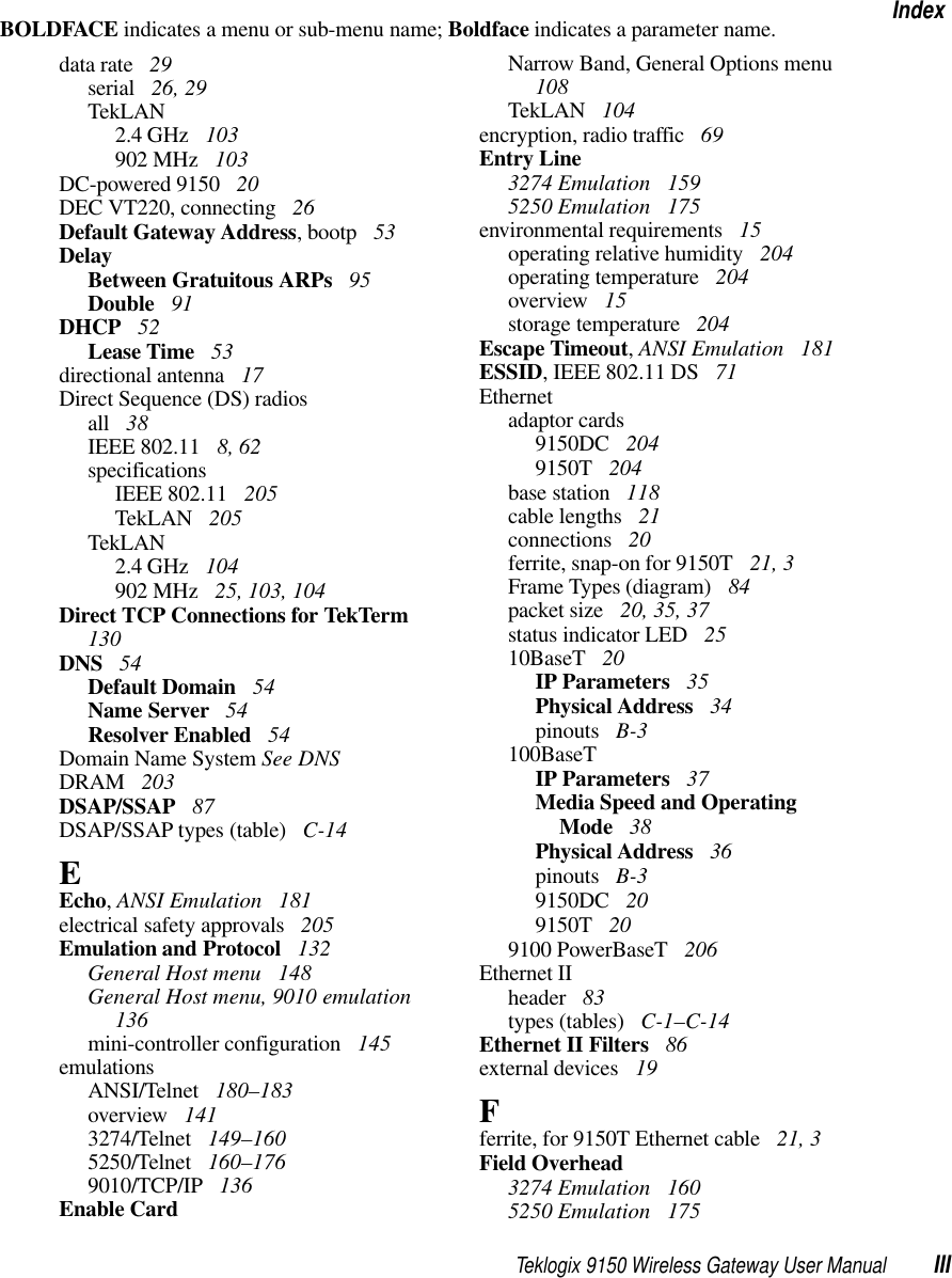 Teklogix 9150 Wireless Gateway User Manual IIIIndexBOLDFACE indicates a menu or sub-menu name; Boldface indicates a parameter name.data rate  29serial  26, 29TekLAN2.4 GHz  103902 MHz  103DC-powered 9150  20DEC VT220, connecting  26Default Gateway Address, bootp  53DelayBetween Gratuitous ARPs  95Double  91DHCP  52Lease Time  53directional antenna  17Direct Sequence (DS) radiosall  38IEEE 802.11  8, 62specificationsIEEE 802.11  205TekLAN  205TekLAN2.4 GHz  104902 MHz  25, 103, 104Direct TCP Connections for TekTerm  130DNS  54Default Domain  54Name Server  54Resolver Enabled  54Domain Name System See DNSDRAM  203DSAP/SSAP  87DSAP/SSAP types (table)  C-14EEcho, ANSI Emulation  181electrical safety approvals  205Emulation and Protocol  132General Host menu  148General Host menu, 9010 emulation  136mini-controller configuration  145emulationsANSI/Telnet  180–183overview  1413274/Telnet  149–1605250/Telnet  160–1769010/TCP/IP  136Enable CardNarrow Band, General Options menu  108TekLAN  104encryption, radio traffic  69Entry Line3274 Emulation  1595250 Emulation  175environmental requirements  15operating relative humidity  204operating temperature  204overview  15storage temperature  204Escape Timeout, ANSI Emulation  181ESSID, IEEE 802.11 DS  71Ethernetadaptor cards9150DC  2049150T  204base station  118cable lengths  21connections  20ferrite, snap-on for 9150T  21, 3Frame Types (diagram)  84packet size  20, 35, 37status indicator LED  2510BaseT  20IP Parameters  35Physical Address  34pinouts  B-3100BaseTIP Parameters  37Media Speed and Operating Mode  38Physical Address  36pinouts  B-39150DC  209150T  209100 PowerBaseT  206Ethernet IIheader  83types (tables)  C-1–C-14Ethernet II Filters  86external devices  19Fferrite, for 9150T Ethernet cable  21, 3Field Overhead3274 Emulation  1605250 Emulation  175