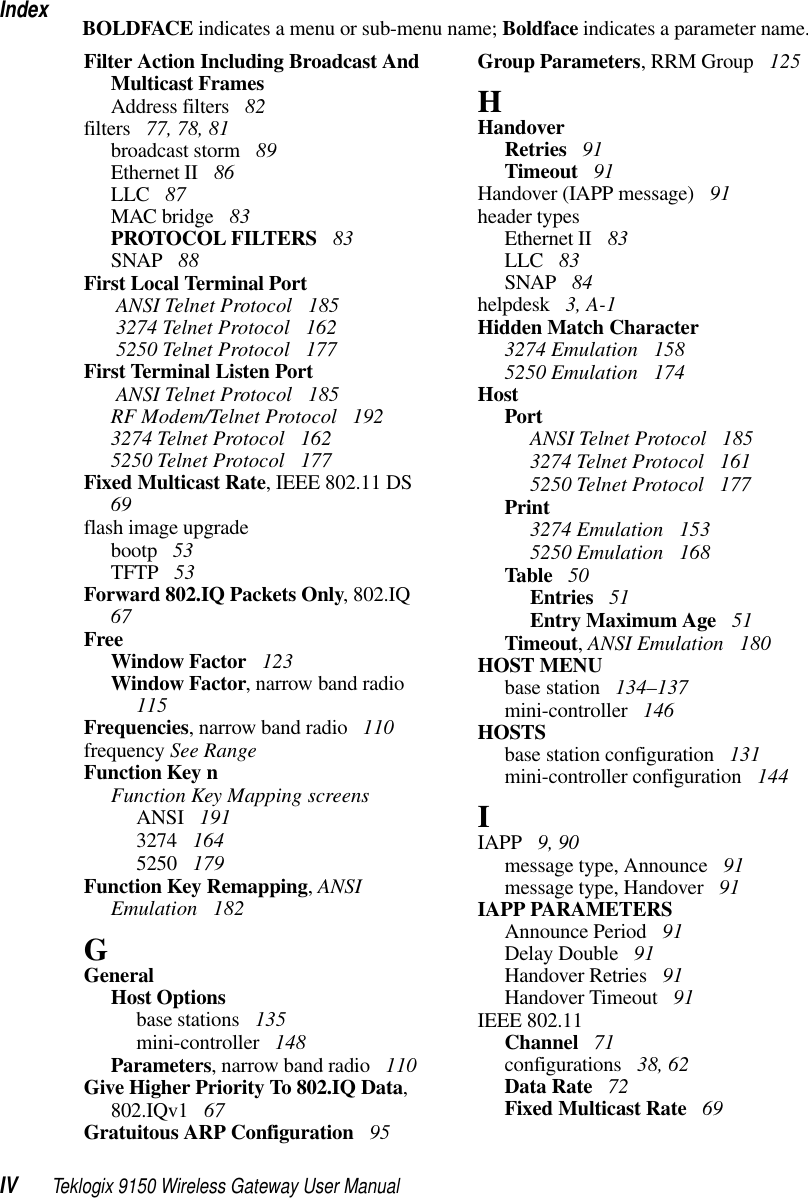 IndexIV Teklogix 9150 Wireless Gateway User ManualBOLDFACE indicates a menu or sub-menu name; Boldface indicates a parameter name.Filter Action Including Broadcast And Multicast FramesAddress filters  82filters  77, 78, 81broadcast storm  89Ethernet II  86LLC  87MAC bridge  83PROTOCOL FILTERS  83SNAP  88First Local Terminal Port ANSI Telnet Protocol  185 3274 Telnet Protocol  162 5250 Telnet Protocol  177First Terminal Listen Port ANSI Telnet Protocol  185RF Modem/Telnet Protocol  1923274 Telnet Protocol  1625250 Telnet Protocol  177Fixed Multicast Rate, IEEE 802.11 DS  69flash image upgradebootp  53TFTP  53Forward 802.IQ Packets Only, 802.IQ  67FreeWindow Factor  123Window Factor, narrow band radio  115Frequencies, narrow band radio  110frequency See RangeFunction Key nFunction Key Mapping screensANSI  1913274  1645250  179Function Key Remapping, ANSI Emulation  182GGeneralHost Optionsbase stations  135mini-controller  148Parameters, narrow band radio  110Give Higher Priority To 802.IQ Data, 802.IQv1  67Gratuitous ARP Configuration  95Group Parameters, RRM Group  125HHandoverRetries  91Timeout  91Handover (IAPP message)  91header typesEthernet II  83LLC  83SNAP  84helpdesk  3, A-1Hidden Match Character3274 Emulation  1585250 Emulation  174HostPortANSI Telnet Protocol  1853274 Telnet Protocol  1615250 Telnet Protocol  177Print3274 Emulation  1535250 Emulation  168Table  50Entries  51Entry Maximum Age  51Timeout, ANSI Emulation  180HOST MENUbase station  134–137mini-controller  146HOSTSbase station configuration  131mini-controller configuration  144IIAPP  9, 90message type, Announce  91message type, Handover  91IAPP PARAMETERSAnnounce Period  91Delay Double  91Handover Retries  91Handover Timeout  91IEEE 802.11Channel  71configurations  38, 62Data Rate  72Fixed Multicast Rate  69