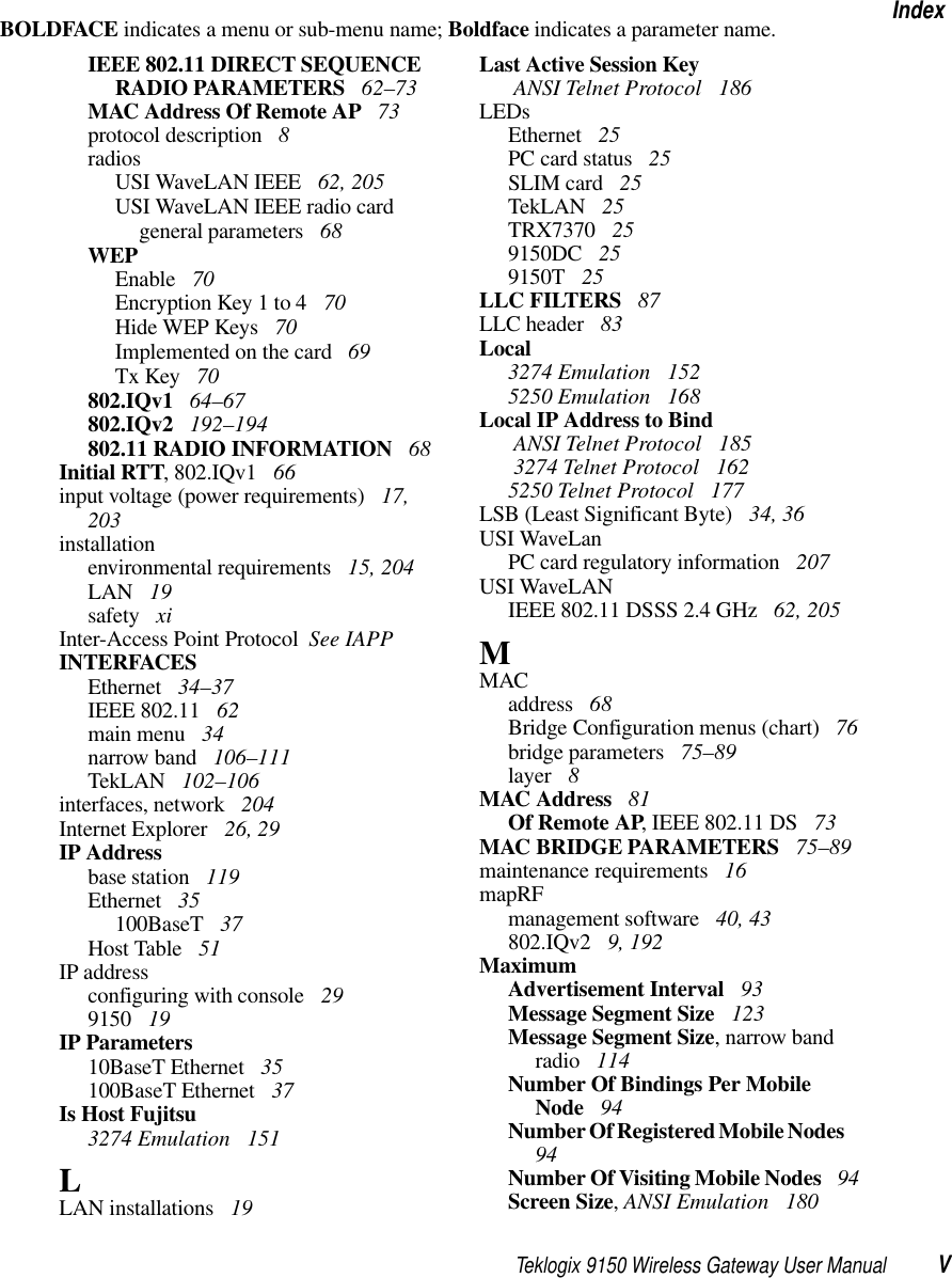 Teklogix 9150 Wireless Gateway User Manual VIndexBOLDFACE indicates a menu or sub-menu name; Boldface indicates a parameter name.IEEE 802.11 DIRECT SEQUENCE RADIO PARAMETERS  62–73MAC Address Of Remote AP  73protocol description  8radiosUSI WaveLAN IEEE  62, 205USI WaveLAN IEEE radio card general parameters  68WEPEnable  70Encryption Key 1 to 4  70Hide WEP Keys  70Implemented on the card  69Tx Key  70802.IQv1  64–67802.IQv2  192–194802.11 RADIO INFORMATION  68Initial RTT, 802.IQv1  66input voltage (power requirements)  17, 203installationenvironmental requirements  15, 204LAN  19safety  xiInter-Access Point Protocol  See IAPPINTERFACESEthernet  34–37IEEE 802.11  62main menu  34narrow band  106–111TekLAN  102–106interfaces, network  204Internet Explorer  26, 29IP Addressbase station  119Ethernet  35100BaseT  37Host Table  51IP addressconfiguring with console  299150  19IP Parameters10BaseT Ethernet  35100BaseT Ethernet  37Is Host Fujitsu3274 Emulation  151LLAN installations  19Last Active Session Key ANSI Telnet Protocol  186LEDsEthernet  25PC card status  25SLIM card  25TekLAN  25TRX7370  259150DC  259150T  25LLC FILTERS  87LLC header  83Local3274 Emulation  1525250 Emulation  168Local IP Address to Bind ANSI Telnet Protocol  185 3274 Telnet Protocol  1625250 Telnet Protocol  177LSB (Least Significant Byte)  34, 36USI WaveLanPC card regulatory information  207USI WaveLANIEEE 802.11 DSSS 2.4 GHz  62, 205MMACaddress  68Bridge Configuration menus (chart)  76bridge parameters  75–89layer  8MAC Address  81Of Remote AP, IEEE 802.11 DS  73MAC BRIDGE PARAMETERS  75–89maintenance requirements  16mapRFmanagement software  40, 43802.IQv2  9, 192MaximumAdvertisement Interval  93Message Segment Size  123Message Segment Size, narrow band radio  114Number Of Bindings Per Mobile Node  94Number Of Registered Mobile Nodes  94Number Of Visiting Mobile Nodes  94Screen Size, ANSI Emulation  180